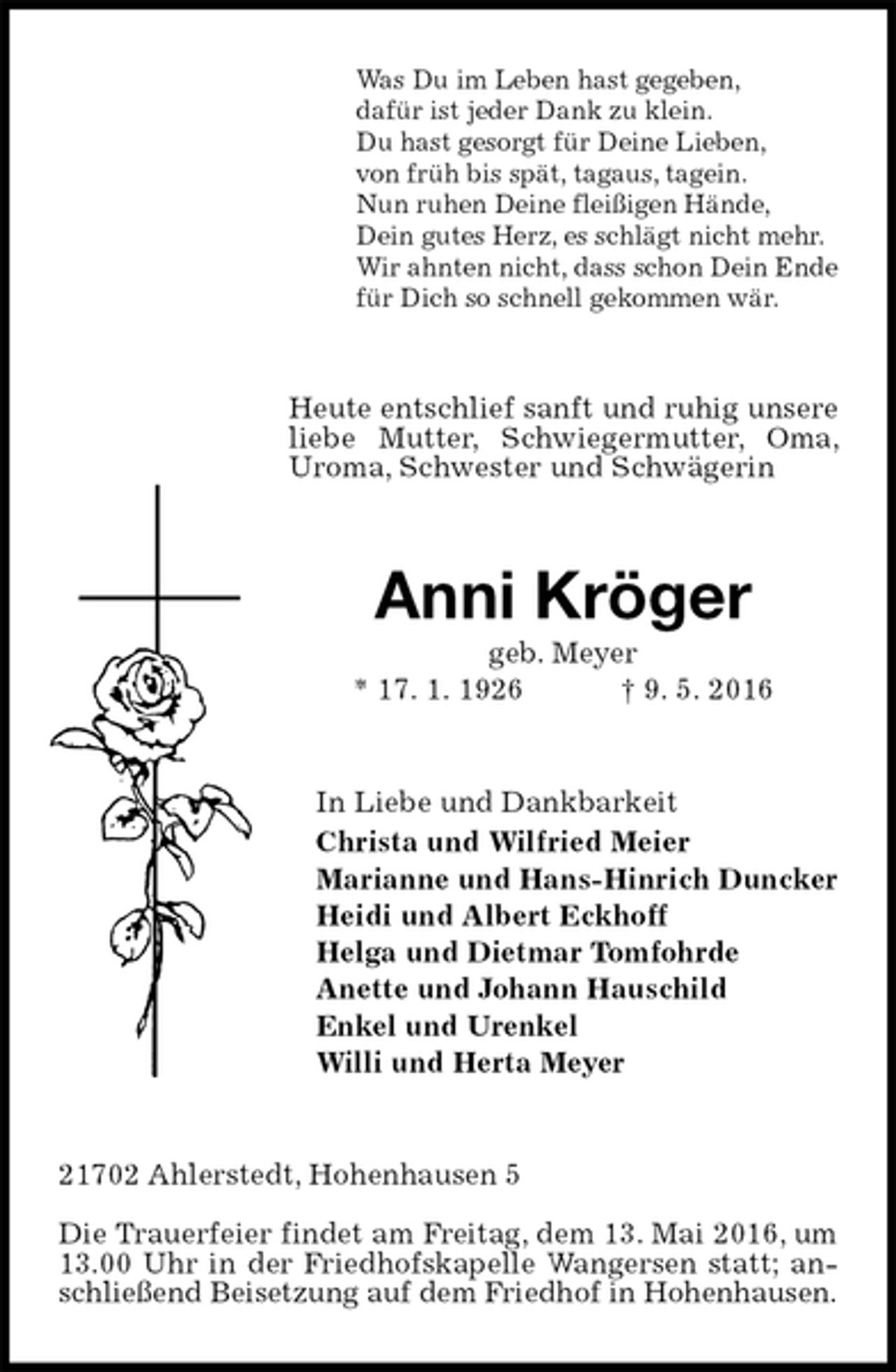 <p>Was Du im Leben hast gegeben,<br />dafür ist jeder Dank zu klein.<br />Du hast gesorgt für Deine Lieben,<br />von früh bis spät, tagaus, tagein.<br />Nun ruhen Deine fleißigen Hände,<br />Dein gutes Herz, es schlägt nicht mehr.<br />Wir ahnten nicht, dass schon Dein Ende<br />für Dich so schnell gekommen wär.<br />Heute entschlief sanft und ruhig unsere liebe Mutter, Schwiegermutter, Oma, Uroma, Schwester und Schwägerin<br />Anni Kröger<br />geb. Meyer<br />* 17. 1. 1926 † 9. 5. 2016<br />In Liebe und Dankbarkeit<br />Christa und Wilfried Meier<br />Marianne und Hans-Hinrich Duncker<br />Heidi und Albert Eckhoff<br />Helga und Dietmar Tomfohrde<br />Anette und Johann Hauschild<br />Enkel und Urenkel<br />Willi und Herta Meyer<br />21702 Ahlerstedt, Hohenhausen 5</p>
<p>Die Trauerfeier findet am Freitag, dem 13. Mai 2016, um 13.00 Uhr in der Friedhofskapelle Wangersen statt; anschließend Beisetzung auf dem Friedhof in Hohenhausen.</p>