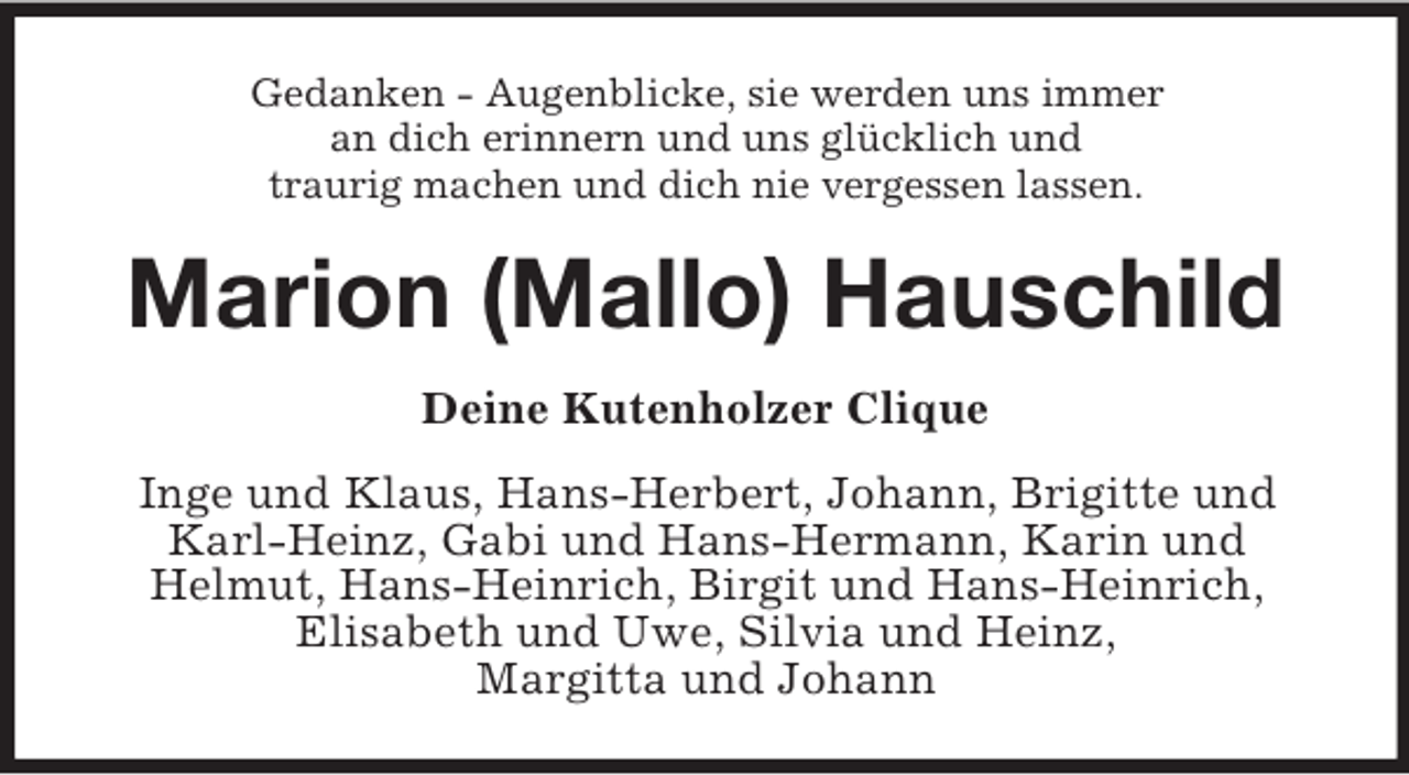 <p>Gedanken - Augenblicke, sie werden uns immer<br />an dich erinnern und uns glücklich und<br />traurig machen und dich nie vergessen lassen.</p><p>Marion (Mallo) Hauschild<br />Deine Kutenholzer Clique<br />Inge und Klaus, Hans-Herbert, Johann, Brigitte und<br />Karl-Heinz, Gabi und Hans-Hermann, Karin und<br />Helmut, Hans-Heinrich, Birgit und Hans-Heinrich,<br />Elisabeth und Uwe, Silvia und Heinz,<br />Margitta und Johann</p>