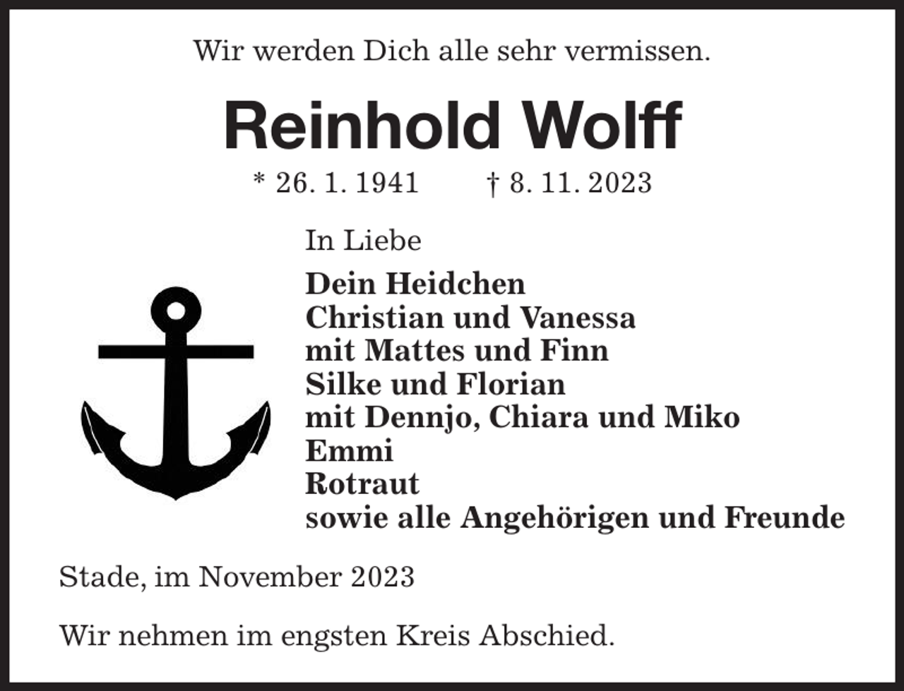 <p>Wir werden Dich alle sehr vermissen.<br />Reinhold Wolff<br />* 26. 1. 1941 † 8. 11. 2023<br />In Liebe<br />Dein Heidchen<br />Christian und Vanessa<br />mit Mattes und Finn<br />Silke und Florian<br />mit Dennjo, Chiara und Miko<br />Emmi<br />Rotraut<br />sowie alle Angehörigen und Freunde<br />Stade, im November 2023</p><p>Wir nehmen im engsten Kreis Abschied.</p>