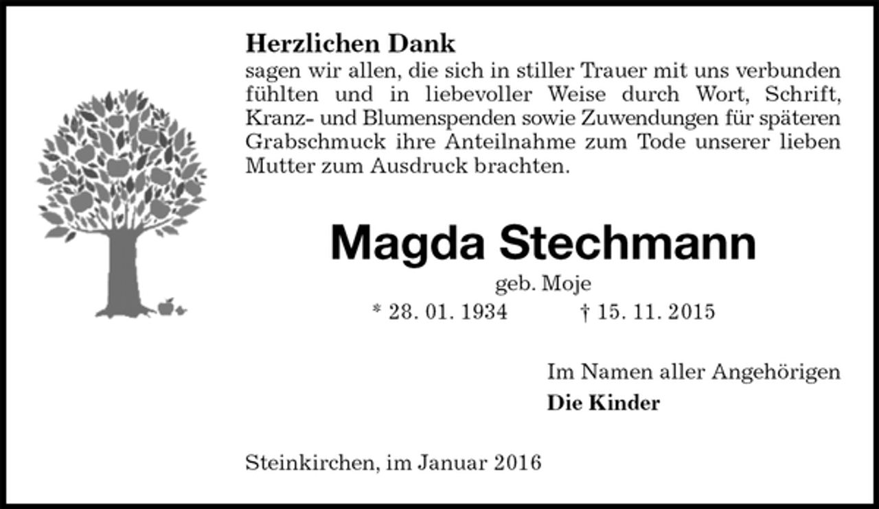 <p>Herzlichen Dank<br />sagen wir allen, die sich in stiller Trauer mit uns verbunden<br />fühlten und in liebevoller Weise durch Wort, Schrift, Kranz- und Blumenspenden sowie Zuwendungen für späteren<br />Grabschmuck ihre Anteilnahme zum Tode unserer lieben Mutter zum Ausdruck brachten.<br />Magda Stechmann<br />geb. Moje<br />* 28. 01. 1934 † 15. 11. 2015<br />Im Namen aller Angehörigen<br />Die Kinder<br />Steinkirchen, im Januar 2016</p>