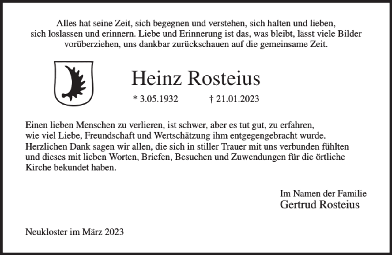 <p>Alles hat seine Zeit, sich begegnen und verstehen, sich halten und lieben,<br />sich loslassen und erinnern. Liebe und Erinnerung ist das, was bleibt, lässt viele Bilder<br />vorüberziehen, uns dankbar zurückschauen auf die gemeinsame Zeit.<br />Heinz Rosteius<br />* 3.05.1932 † 21.01.2023<br />Einen lieben Menschen zu verlieren, ist schwer, aber es tut gut, zu erfahren,<br />wie viel Liebe, Freundschaft und Wertschätzung ihm entgegengebracht wurde.<br />Herzlichen Dank sagen wir allen, die sich in stiller Trauer mit uns verbunden fühlten<br />und dieses mit lieben Worten, Briefen, Besuchen und Zuwendungen für die örtliche<br />Kirche bekundet haben.<br />Im Namen der Familie<br />Gertrud Rosteius<br />Neukloster im März 2023</p>