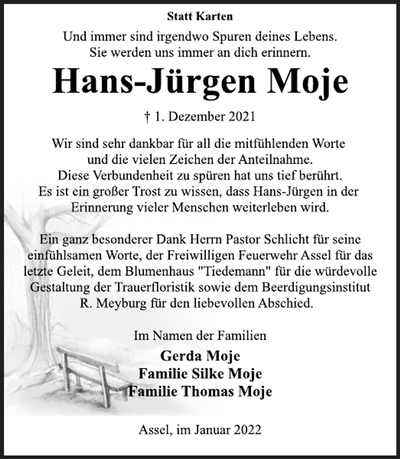 <p>Statt Karten<br />Und immer sind irgendwo Spuren deines Lebens.<br />Sie werden uns immer an dich erinnern.<br />Hans-Jürgen Moje<br />† 1. Dezember 2021<br />Wir sind sehr dankbar für all die mitfühlenden Worte<br />und die vielen Zeichen der Anteilnahme.<br />Diese Verbundenheit zu spüren hat uns tief berührt.<br />Es ist ein großer Trost zu wissen, dass Hans-Jürgen in der<br />Erinnerung vieler Menschen weiterleben wird.<br />Ein ganz besonderer Dank Herrn Pastor Schlicht für seine<br />einfühlsamen Worte, der Freiwilligen Feuerwehr Assel für das<br />letzte Geleit, dem Blumenhaus "Tiedemann" für die würdevolle<br />Gestaltung der Trauerfloristik sowie dem Beerdigungsinstitut<br />R. Meyburg für den liebevollen Abschied.</p>
<p>Im Namen der Familien<br />Hans-Jürgen Moje<br />Familie Silke Moje<br />Familie Thomas Moje<br />Assel, im Januar 2022</p>