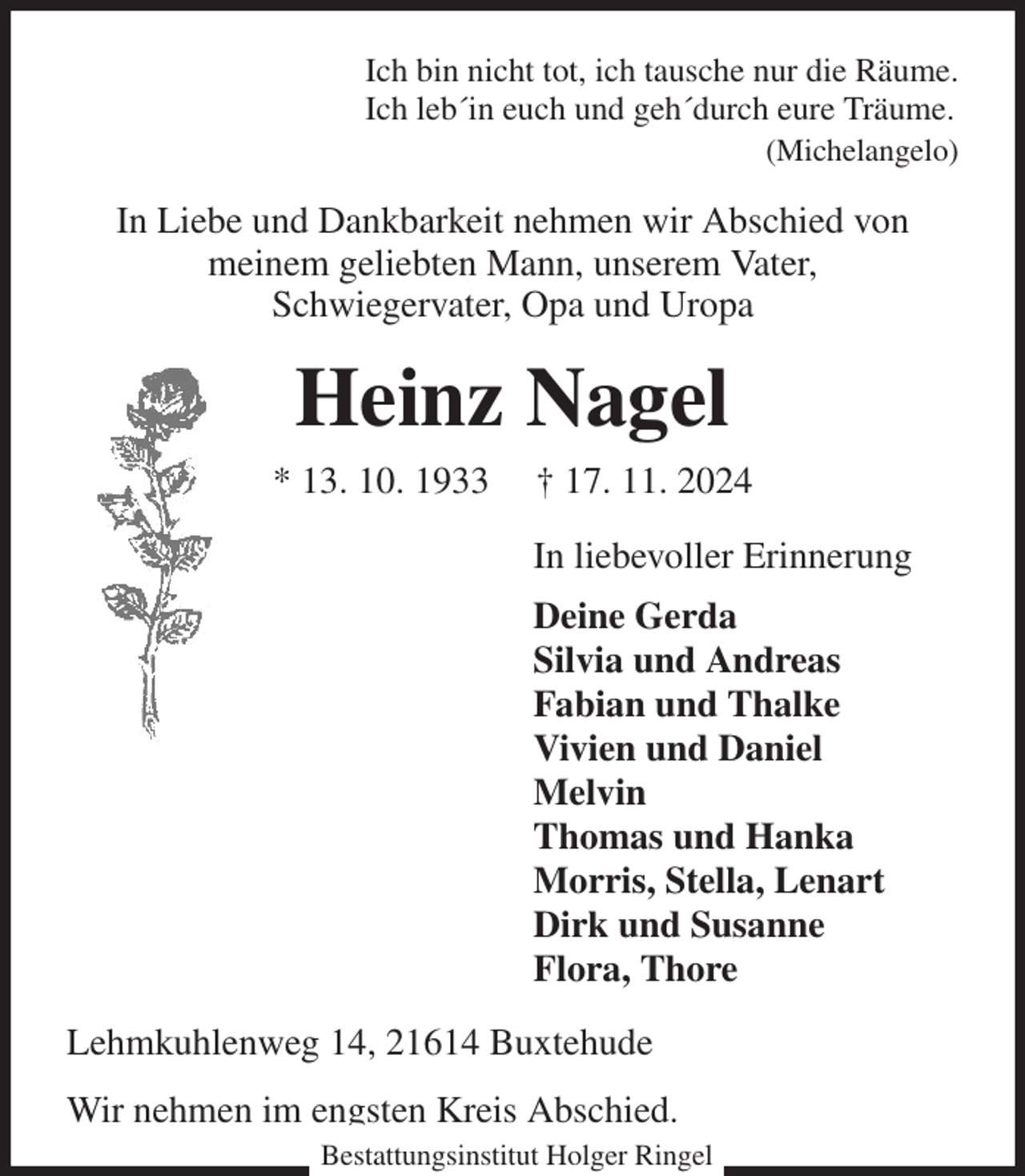 <p>Ich bin nicht tot, ich tausche nur die Räume.<br />Ich leb´in euch und geh´durch eure Träume.<br />(Michelangelo)<br />In Liebe und Dankbarkeit nehmen wir Abschied von<br />meinem geliebten Mann, unserem Vater,<br />Schwiegervater, Opa und Uropa<br />Heinz Nagel<br />* 13. 10. 1933 † 17. 11. 2024<br />In liebevoller Erinnerung<br />Deine Gerda<br />Silvia und Andreas<br />Fabian und Thalke<br />Vivien und Daniel<br />Melvin<br />Thomas und Hanka<br />Morris, Stella, Lenart<br />Dirk und Susanne<br />Flora, Thore<br />Lehmkuhlenweg 14, 21614 Buxtehude<br />Wir nehmen im engsten Kreis Abschied.<br />Bestattungsinstitut Holger Ringel</p>