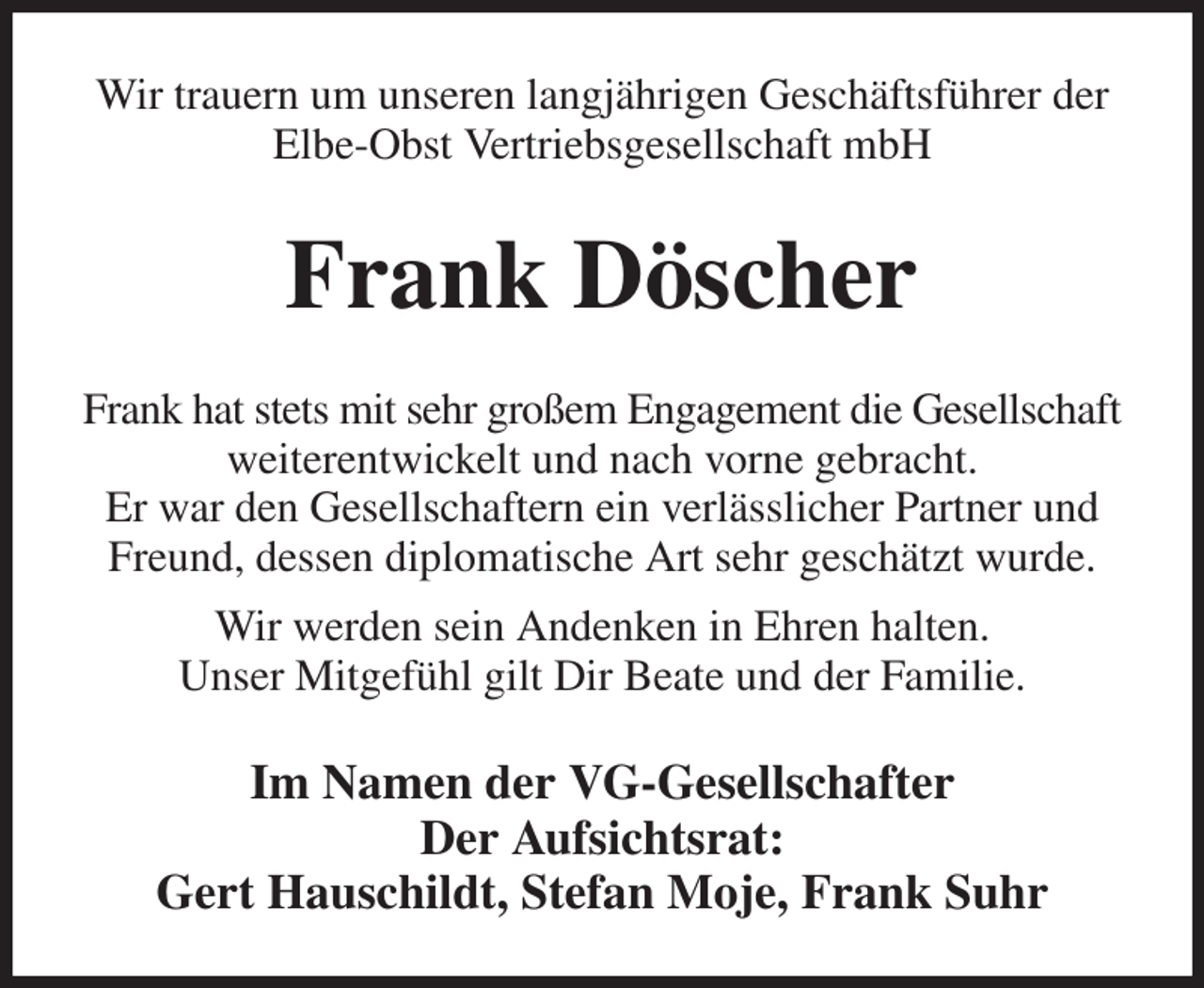 <p>Wir trauern um unseren langjährigen Geschäftsführer der<br />Elbe-Obst Vertriebsgesellschaft mbH<br />Frank Döscher<br />Frank hat stets mit sehr großem Engagement die Gesellschaft weiterentwickelt und nach vorne gebracht.<br />Er war den Gesellschaftern ein verlässlicher Partner und Freund, dessen diplomatische Art sehr geschätzt wurde.<br />Wir werden sein Andenken in Ehren halten.<br />Unser Mitgefühl gilt Dir Beate und der Familie.<br />Im Namen der VG-Gesellschafter<br />Der Aufsichtsrat:<br />Gert Hauschildt, Stefan Moje, Frank Suhr</p>