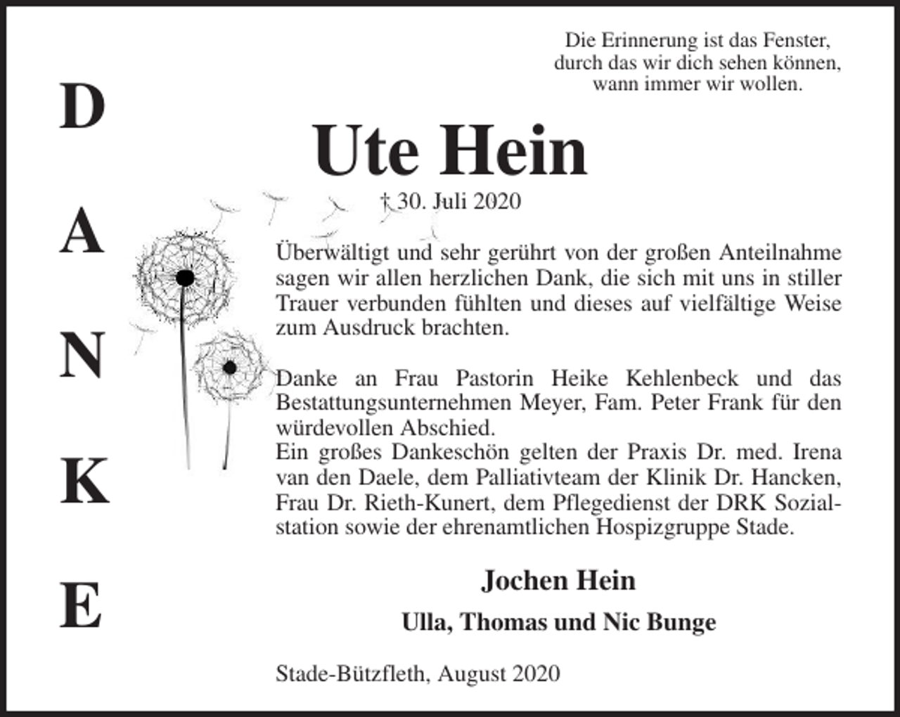 <p>Die Erinnerung ist das Fenster,<br />durch das wir dich sehen können,<br />wann immer wir wollen.<br />Ute Hein<br />† 30. Juli 2020<br />Überwältigt und sehr gerührt von der großen Anteilnahme sagen wir allen herzlichen Dank, die sich mit uns in stiller Trauer verbunden fühlten und dieses auf vielfältige Weise zum Ausdruck brachten.</p>
<p>Danke an Frau Pastorin Heike Kehlenbeck und das<br />Bestattungsunternehmen Meyer, Fam. Peter Frank für den würdevollen Abschied.<br />Ein großes Dankeschön gelten der Praxis Dr. med. Irena van den Daele, dem Palliativteam der Klinik Dr. Hancken, Frau Dr. Rieth-Kunert, dem Pflegedienst der DRK Sozialstation sowie der ehrenamtlichen Hospizgruppe Stade.<br />Jochen Hein<br />Ulla, Thomas und Nic Bunge<br />Stade-Bützfleth, August 2020<br />D</p>
<p>A</p>
<p>N</p>
<p>K</p>
<p>E</p>