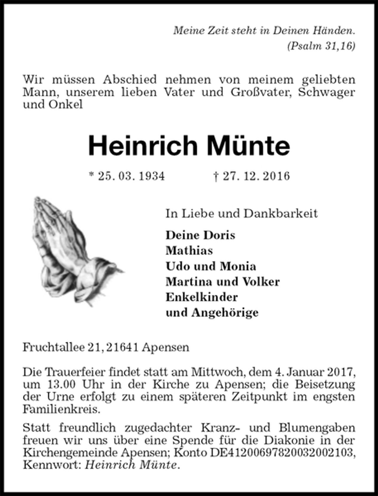 <p>Meine Zeit steht in Deinen Händen.<br />(Psalm 31,16)<br />Wir müssen Abschied nehmen von meinem geliebten Mann, unserem lieben Vater und Großvater, Schwager und Onkel<br />Heinrich Münte<br />* 25. 03. 1934 † 27. 12. 2016<br />In Liebe und Dankbarkeit<br />Deine Doris<br />Mathias<br />Udo und Monia<br />Martina und Volker<br />Enkelkinder<br />und Angehörige<br />Fruchtallee 21, 21641 Apensen</p><p>Die Trauerfeier findet statt am Mittwoch, dem 4. Januar 2017, um 13.00 Uhr in der Kirche zu Apensen; die Beisetzung<br />der Urne erfolgt zu einem späteren Zeitpunkt im engsten Familienkreis.<br />Statt freundlich zugedachter Kranz- und Blumengaben freuen wir uns über eine Spende für die Diakonie in der<br />Kirchengemeinde Apensen; Konto DE41200697820032002103, Kennwort: Heinrich Münte.</p>
