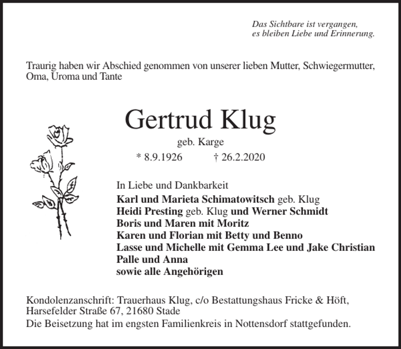 <p>Das Sichtbare ist vergangen,<br />es bleiben Liebe und Erinnerung.<br />Traurig haben wir Abschied genommen von unserer lieben Mutter, Schwiegermutter,<br />Oma, Uroma und Tante<br />Gertrud Klug<br />geb. Karge<br />* 8.9.1926 † 26.2.2020<br />In Liebe und Dankbarkeit<br />Karl und Marieta Schimatowitsch geb. Klug<br />Heidi Presting geb. Klug und Werner Schmidt<br />Boris und Maren mit Moritz<br />Karen und Florian mit Betty und Benno<br />Lasse und Michelle mit Gemma Lee und Jake Christian<br />Palle und Anna<br />sowie alle Angehörigen<br />Kondolenzanschrift: Trauerhaus Klug, c/o Bestattungshaus Fricke &amp; Höft,<br />Harsefelder Straße 67, 21680 Stade<br />Die Beisetzung hat im engsten Familienkreis in Nottensdorf stattgefunden.</p>