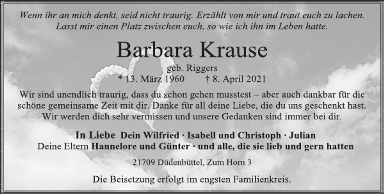 <p>Wenn ihr an mich denkt, seid nicht traurig. Erzählt von mir und traut euch zu lachen.<br />Lasst mir einen Platz zwischen euch, so wie ich ihn im Leben hatte.<br />Barbara Krause<br />geb. Riggers<br />* 13. März 1960 † 8. April 2021<br />Wir sind unendlich traurig, dass du schon gehen musstest - aber auch dankbar für die schöne gemeinsame Zeit mit dir. Danke für all deine Liebe, die du uns geschenkt hast.<br />Wir werden dich sehr vermissen und unsere Gedanken sind immer bei dir.<br />In Liebe<br />Dein Wilfried<br />Isabell und Christoph<br />Julian<br />Deine Eltern Hannelore und Günter ∙ und alle, die sie lieb und gern hatten<br />21709 Düdenbüttel, Zum Horn 3<br />Die Beisetzung erfolgt im engsten Familienkreis.</p>