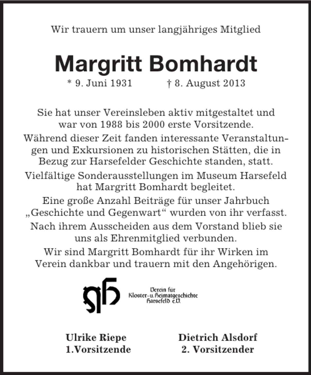 <p>Wir trauern um unser langjähriges Mitglied<br />Margritt Bomhardt<br />* 9. Juni 1931 † 8. August 2013<br />Sie hat unser Vereinsleben aktiv mitgestaltet und<br />war von 1988 bis 2000 erste Vorsitzende.<br />Während dieser Zeit fanden interessante Veranstaltungen und Exkursionen zu historischen Stätten, die in<br />Bezug zur Harsefelder Geschichte standen, statt.<br />Vielfältige Sonderausstellungen im Museum Harsefeld hat Margritt Bomhardt begleitet.<br />Eine große Anzahl Beiträge für unser Jahrbuch<br />„Geschichte und Gegenwart“ wurden von ihr verfasst.<br />Nach ihrem Ausscheiden aus dem Vorstand blieb sie<br />uns als Ehrenmitglied verbunden.<br />Wir sind Margritt Bomhardt für ihr Wirken im<br />Verein dankbar und trauern mit den Angehörigen.</p><p>Ulrike Riepe Dietrich Alsdorf<br />1.Vorsitzende 2. Vorsitzender</p>