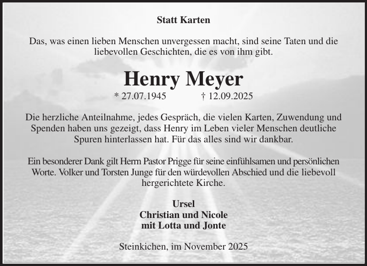 <p>Statt Karten<br />Das, was einen lieben Menschen unvergessen macht, sind seine Taten und die liebevollen Geschichten, die es von ihm gibt.<br />Henry Meyer<br />* 27.07.1945 † 12.09.2025<br />Die herzliche Anteilnahme, jedes Gespräch, die vielen Karten, Zuwendung und Spenden haben uns gezeigt, dass Henry im Leben vieler Menschen deutliche Spuren hinterlassen hat. Für das alles sind wir dankbar.</p><p>Ein besonderer Dank gilt Herrn Pastor Prigge für seine einfühlsamen und persönlichen Worte. Volker und Torsten Junge für den würdevollen Abschied und die liebevoll hergerichtete Kirche.<br />Ursel<br />Christian und Nicole<br />mit Lotta und Jonte<br />Steinkichen, im November 2025</p>