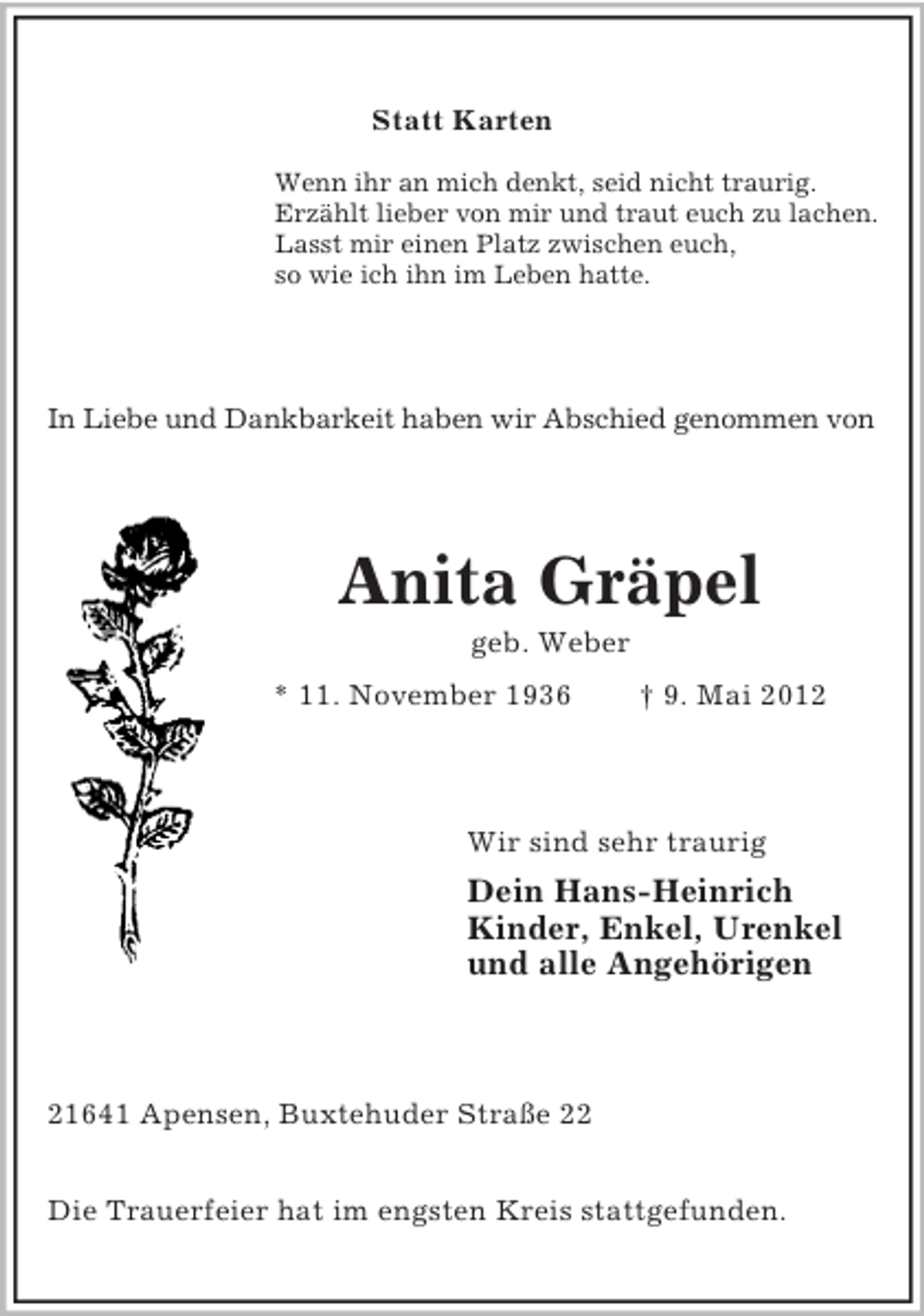 <p>Statt Karten<br />Wenn ihr an mich denkt, seid nicht traurig.<br />Erzählt lieber von mir und traut euch zu lachen.<br />Lasst mir einen Platz zwischen euch,<br />so wie ich ihn im Leben hatte.</p>
<p>In Liebe und Dankbarkeit haben wir Abschied genommen von</p>
<p>Anita Gräpel<br />geb. Weber<br />* 11. November 1936</p>
<p>† 9. Mai 2012</p>
<p>Wir sind sehr traurig</p>
<p>Dein Hans-Heinrich<br />Kinder, Enkel, Urenkel<br />und alle Angehörigen</p>
<p>21641 Apensen, Buxtehuder Straße 22<br />Die Trauerfeier hat im engsten Kreis stattgefunden.</p>