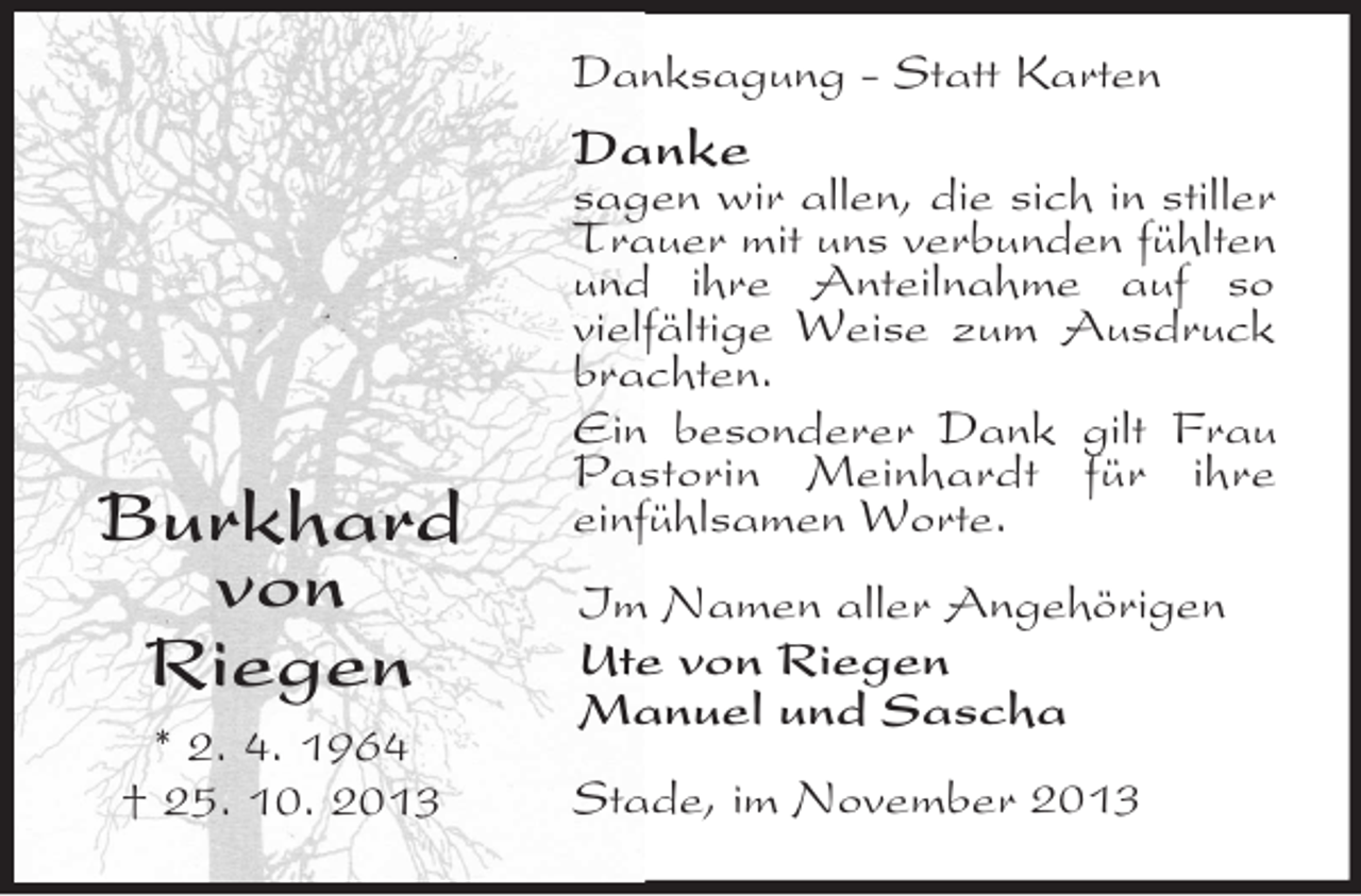<p>Danksagung - Statt Karten</p><p>Danke</p><p>Burkhard<br />von<br />Riegen<br />* 2. 4. 1964<br />† 25. 10. 2013</p><p>sagen wir allen, die sich in stiller<br />Trauer mit uns verbunden fühlten<br />und ihre Anteilnahme auf so<br />vielfältige Weise zum Ausdruck<br />brachten.<br />Ein besonderer Dank gilt Frau<br />Pastorin Meinhardt für ihre<br />einfühlsamen Worte.<br />Im Namen aller Angehörigen<br />Ute von Riegen<br />Manuel und Sascha<br />Stade, im November 2013</p>