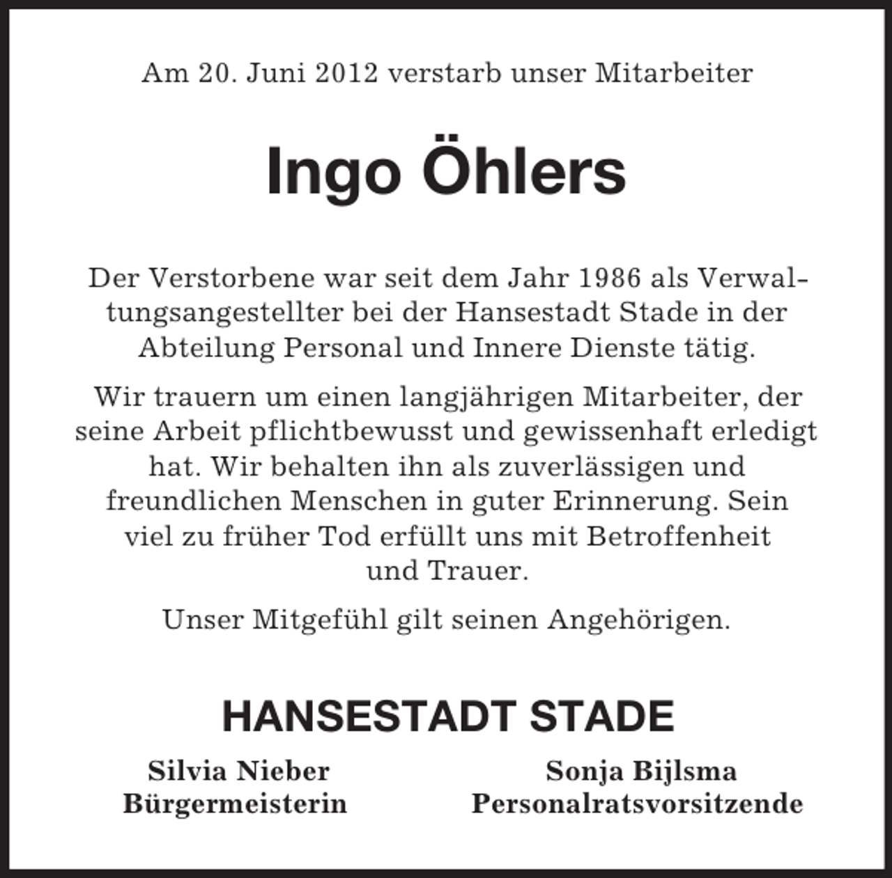 <p>Am 20. Juni 2012 verstarb unser Mitarbeiter<br />Ingo Öhlers<br />Der Verstorbene war seit dem Jahr 1986 als Verwaltungsangestellter bei der Hansestadt Stade in der<br />Abteilung Personal und Innere Dienste tätig.<br />Wir trauern um einen langjährigen Mitarbeiter, der<br />seine Arbeit pflichtbewusst und gewissenhaft erledigt hat. Wir behalten ihn als zuverlässigen und<br />freundlichen Menschen in guter Erinnerung. Sein<br />viel zu früher Tod erfüllt uns mit Betroffenheit<br />und Trauer.<br />Unser Mitgefühl gilt seinen Angehörigen.<br />HANSESTADT STADE<br />Silvia Nieber Sonja Bijlsma<br />Bürgermeisterin Personalratsvorsitzende</p>