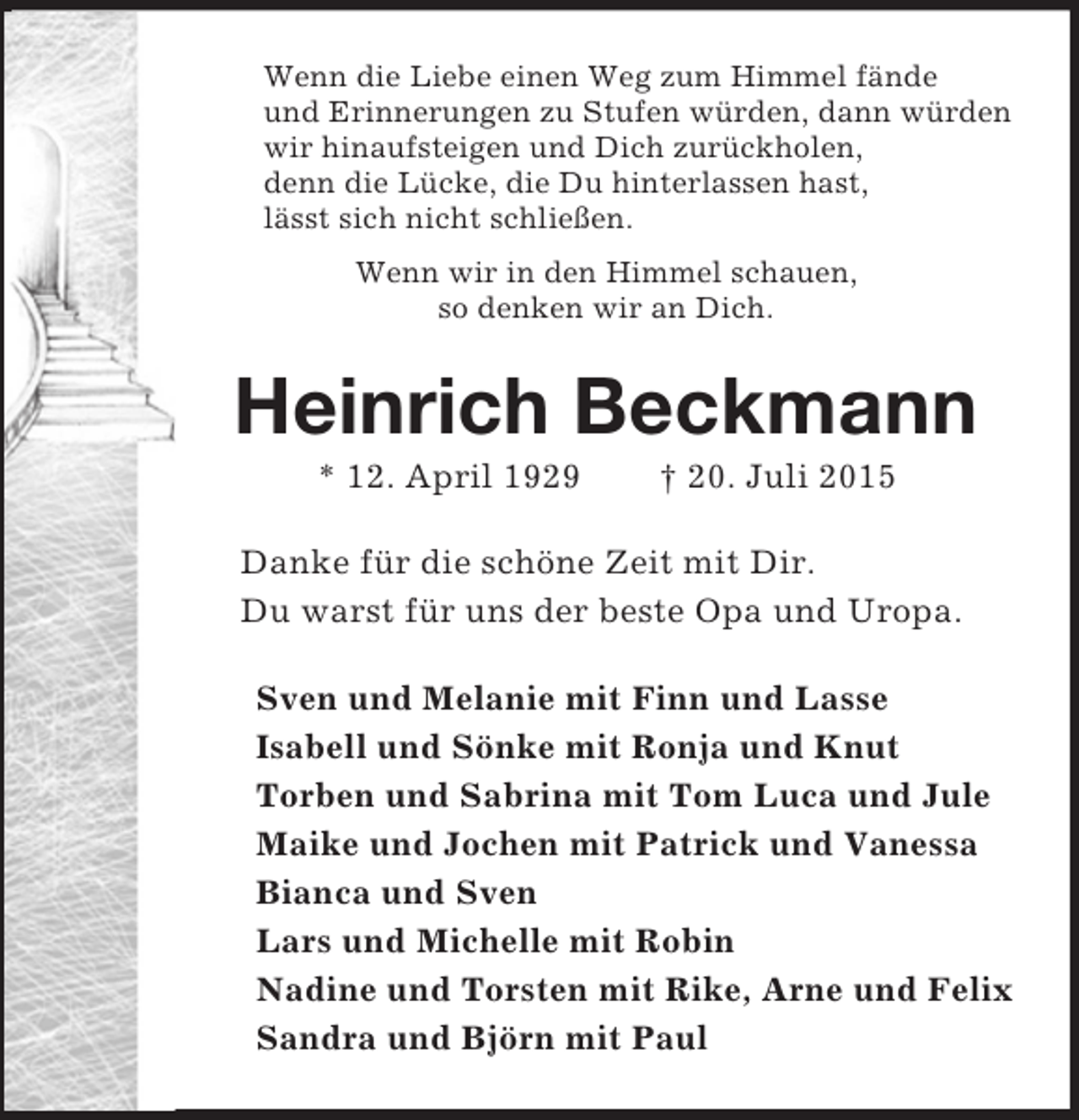 <p>Wenn die Liebe einen Weg zum Himmel fände<br />und Erinnerungen zu Stufen würden, dann würden<br />wir hinaufsteigen und Dich zurückholen,<br />denn die Lücke, die Du hinterlassen hast,<br />lässt sich nicht schließen.<br />Wenn wir in den Himmel schauen,<br />so denken wir an Dich.<br />Heinrich Beckmann<br />* 12. April 1929 † 20. Juli 2015<br />Danke für die schöne Zeit mit Dir.<br />Du warst für uns der beste Opa und Uropa.<br />Sven und Melanie mit Finn und Lasse<br />Isabell und Sönke mit Ronja und Knut<br />Torben und Sabrina mit Tom Luca und Jule<br />Maike und Jochen mit Patrick und Vanessa<br />Bianca und Sven<br />Lars und Michelle mit Robin<br />Nadine und Torsten mit Rike, Arne und Felix<br />Sandra und Björn mit Paul</p>