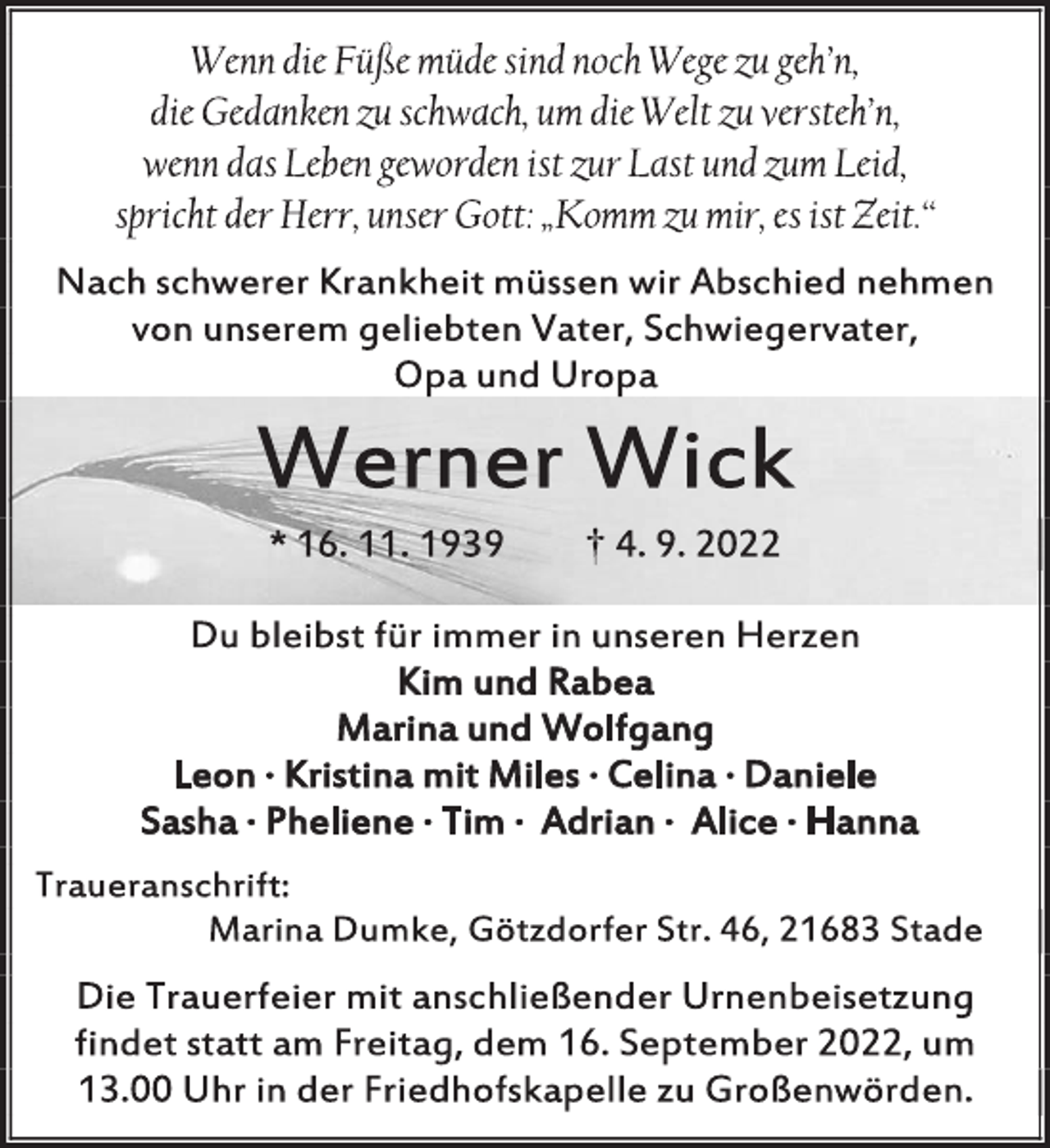 <p>Wenn die Füße müde sind noch Wege zu geh'n,<br />die Gedanken zu schwach, um die Welt zu versteh'n,<br />wenn das Leben geworden ist zur Last und zum Leid,<br />spricht der Herr, unser Gott: „Komm zu mir, es ist Zeit.“<br />Nach schwerer Krankheit müssen wir Abschied nehmen<br />von unserem geliebten Vater, Schwiegervater,<br />Opa und Uropa<br />Werner Wick<br />* 16. 11. 1939 † 4. 9. 2022<br />Du bleibst für immer in unseren Herzen<br />Kim und Rabea<br />Marina und Wolfgang<br />Leon ∙ Kristina mit Miles ∙ Celina ∙ Daniele<br />Sasha ∙ Pheliene ∙ Tim ∙ Adrian ∙ Alice ∙ Hanna<br />Traueranschrift:<br />Marina Dumke, Götzdorfer Str. 46, 21683 Stade<br />Die Trauerfeier mit anschließender Urnenbeisetzung<br />findet statt am Freitag, dem 16. September 2022, um<br />13.00 Uhr in der Friedhofskapelle zu Großenwörden.</p>