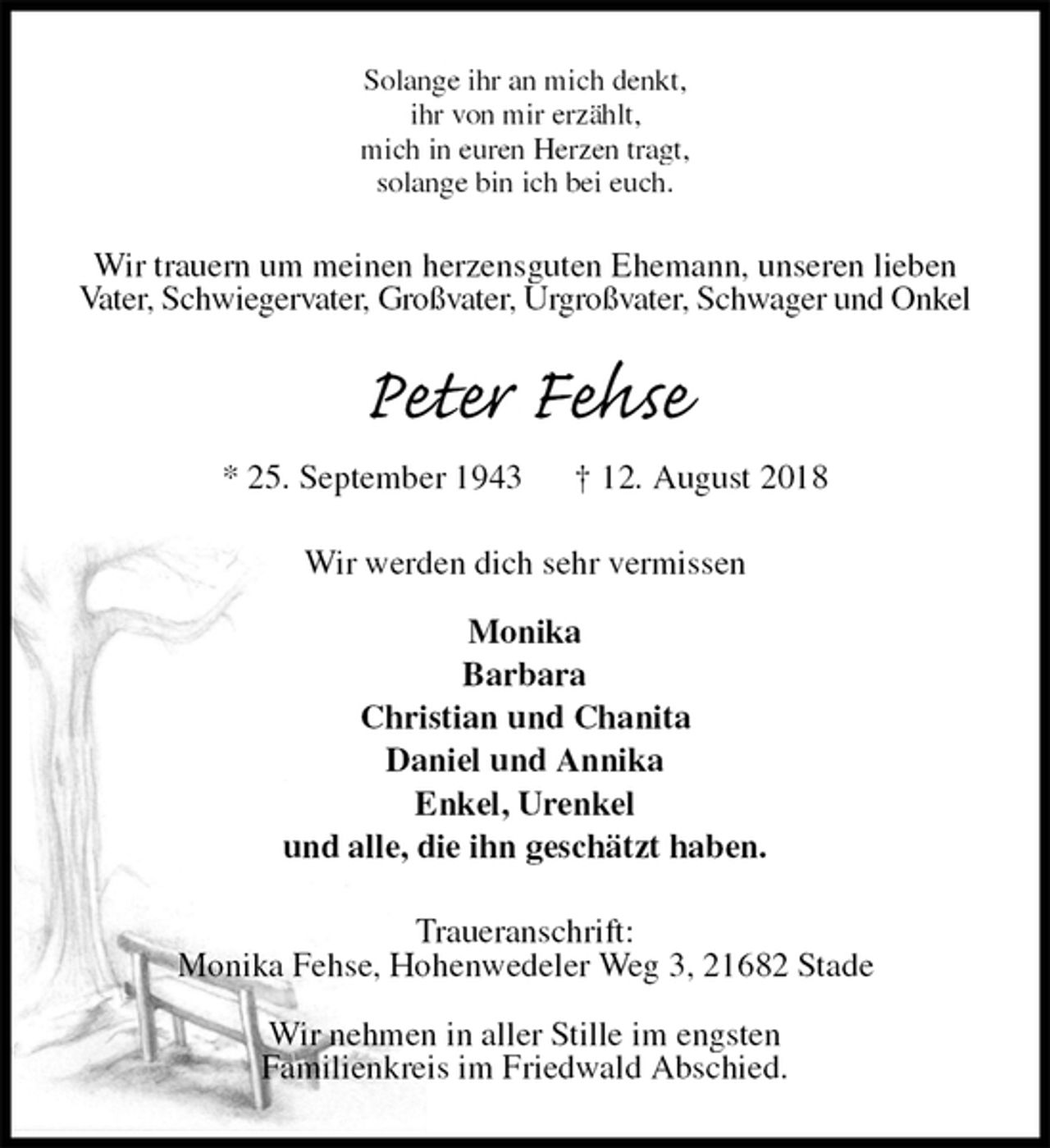 <p>Solange ihr an mich denkt,<br />ihr von mir erzählt,<br />mich in euren Herzen tragt,<br />solange bin ich bei euch.<br />Wir trauern um meinen herzensguten Ehemann, unseren lieben Vater, Schwiegervater, Großvater, Urgroßvater, Schwager und Onkel<br />Peter Fehse<br />* 25. September 1943 † 12. August 2018<br />Wir werden dich sehr vermissen</p>
<p>Monika<br />Barbara<br />Christian und Chanita<br />Daniel und Annika<br />Enkel, Urenkel<br />und alle, die ihn geschätzt haben.<br />Traueranschrift:<br />Monika Fehse, Hohenwedeler Weg 3, 21682 Stade</p>
<p>Wir nehmen in aller Stille im engsten<br />Familienkreis im Friedwald Abschied.</p>
