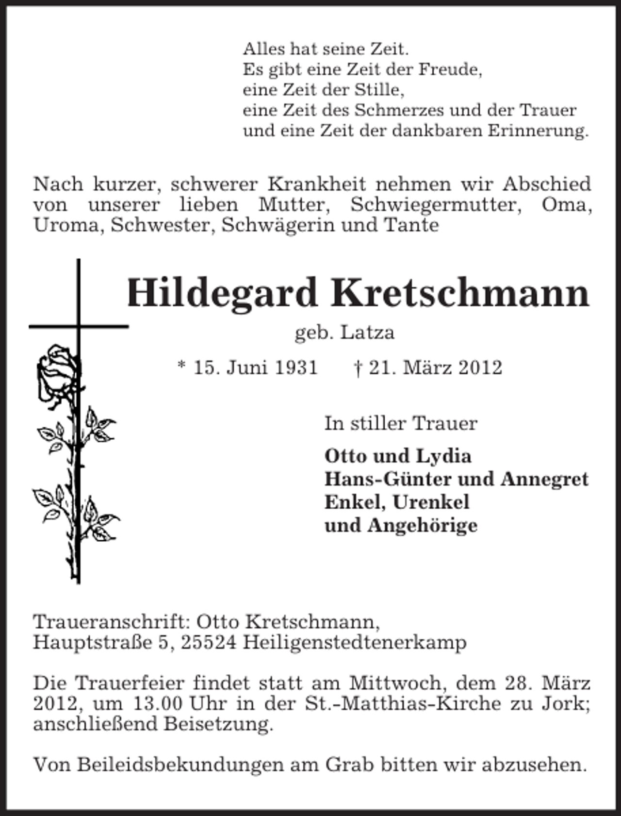 <p>Alles hat seine Zeit.<br />Es gibt eine Zeit der Freude,<br />eine Zeit der Stille,<br />eine Zeit des Schmerzes und der Trauer<br />und eine Zeit der dankbaren Erinnerung.<br />Nach kurzer, schwerer Krankheit nehmen wir Abschied von unserer lieben Mutter, Schwiegermutter, Oma,<br />Uroma, Schwester, Schwägerin und Tante<br />Hildegard Kretschmann<br />geb. Latza<br />* 15. Juni 1931 † 21. März 2012<br />In stiller Trauer<br />Otto und Lydia<br />Hans-Günter und Annegret<br />Enkel, Urenkel<br />und Angehörige</p><p>Traueranschrift: Otto Kretschmann,<br />Hauptstraße 5, 25524 Heiligenstedtenerkamp</p><p>Die Trauerfeier findet statt am Mittwoch, dem 28. März 2012, um 13.00 Uhr in der St.-Matthias-Kirche zu Jork; anschließend Beisetzung.</p><p>Von Beileidsbekundungen am Grab bitten wir abzusehen.</p>