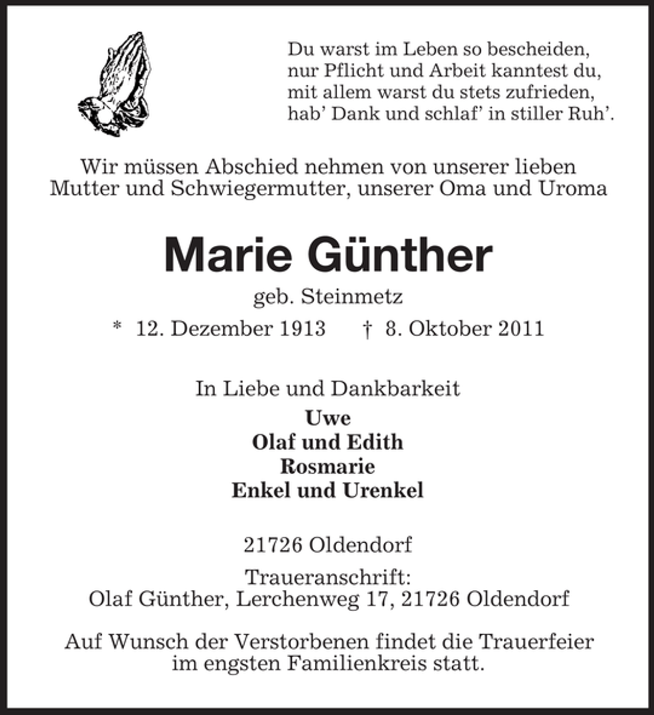 <p>Du warst im Leben so bescheiden,<br />nur Pflicht und Arbeit kanntest du,<br />mit allem warst du stets zufrieden,<br />hab’ Dank und schlaf’ in stiller Ruh’.</p><p>Wir müssen Abschied nehmen von unserer lieben<br />Mutter und Schwiegermutter, unserer Oma und Uroma</p><p>Marie Günther<br />geb. Steinmetz<br />* 12. Dezember 1913<br />† 8. Oktober 2011<br />In Liebe und Dankbarkeit<br />Uwe<br />Olaf und Edith<br />Rosmarie<br />Enkel und Urenkel<br />21726 Oldendorf<br />Traueranschrift:<br />Olaf Günther, Lerchenweg 17, 21726 Oldendorf<br />Auf Wunsch der Verstorbenen findet die Trauerfeier<br />im engsten Familienkreis statt.</p>