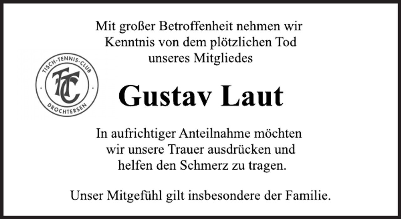 <p>Mit großer Betroffenheit nehmen wir<br />Kenntnis von dem plötzlichen Tod<br />unseres Mitgliedes<br />Gustav Laut<br />In aufrichtiger Anteilnahme möchten<br />wir unsere Trauer ausdrücken und<br />helfen den Schmerz zu tragen.<br />Unser Mitgefühl gilt insbesondere der Familie.</p>