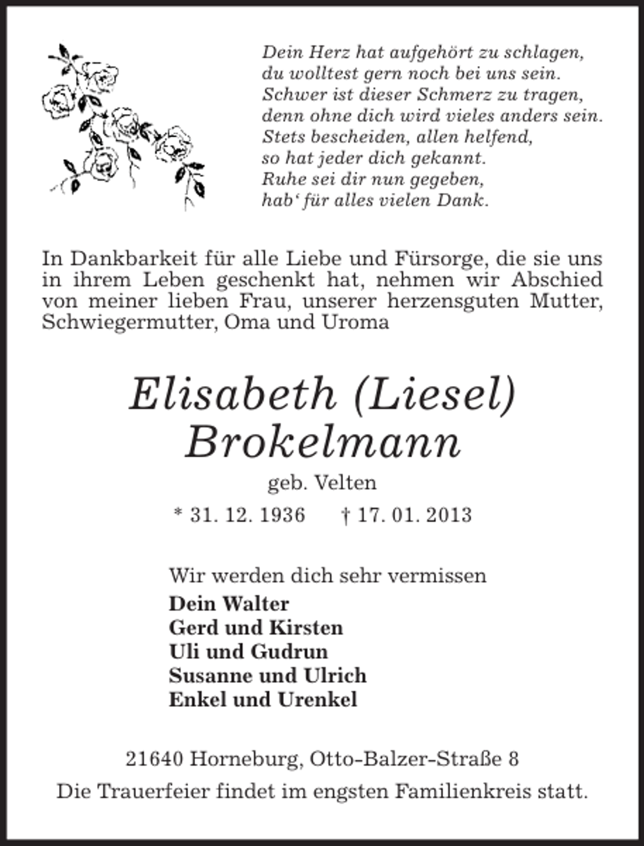 <p>Dein Herz hat aufgehört zu schlagen,<br />du wolltest gern noch bei uns sein.<br />Schwer ist dieser Schmerz zu tragen,<br />denn ohne dich wird vieles anders sein.<br />Stets bescheiden, allen helfend,<br />so hat jeder dich gekannt.<br />Ruhe sei dir nun gegeben,<br />hab‘ für alles vielen Dank.<br />In Dankbarkeit für alle Liebe und Fürsorge, die sie uns in ihrem Leben geschenkt hat, nehmen wir Abschied von meiner lieben Frau, unserer herzensguten Mutter, Schwiegermutter, Oma und Uroma<br />Elisabeth (Liesel)<br />Brokelmann<br />geb. Velten<br />* 31. 12. 1936 † 17. 01. 2013<br />Wir werden dich sehr vermissen<br />Dein Walter<br />Gerd und Kirsten<br />Uli und Gudrun<br />Susanne und Ulrich<br />Enkel und Urenkel<br />21640 Horneburg, Otto-Balzer-Straße 8<br />Die Trauerfeier findet im engsten Familienkreis statt.</p>