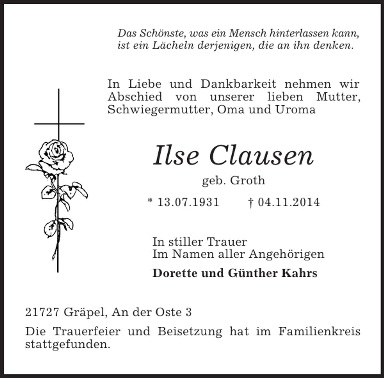 <p>Das Schönste, was ein Mensch hinterlassen kann,<br />ist ein Lächeln derjenigen, die an ihn denken.<br />In Liebe und Dankbarkeit nehmen wir Abschied von unserer lieben Mutter, Schwiegermutter, Oma und Uroma<br />Ilse Clausen<br />geb. Groth<br />* 13.07.1931 † 04.11.2014<br />In stiller Trauer<br />Im Namen aller Angehörigen<br />Dorette und Günther Kahrs<br />21727 Gräpel, An der Oste 3<br />Die Trauerfeier und Beisetzung hat im Familienkreis stattgefunden.</p>
