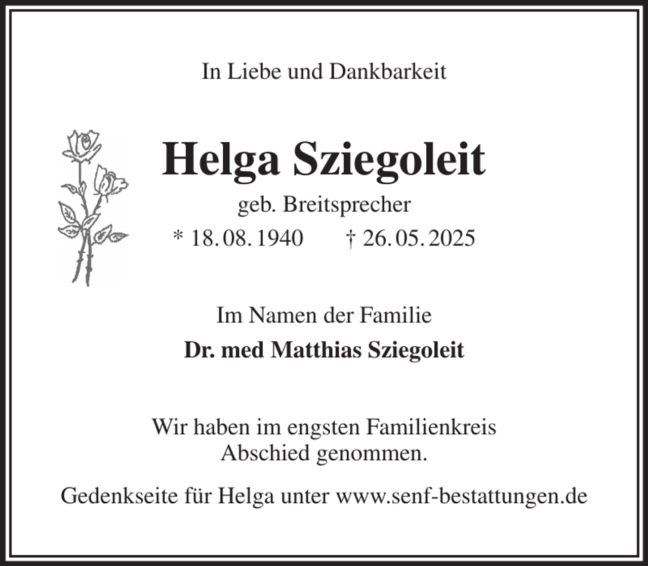 <p>In Liebe und Dankbarkeit<br />Helga Sziegoleit<br />geb. Breitsprecher<br />* 18. 08. 1940 † 26. 05. 2025<br />Im Namen der Familie<br />Dr. med Matthias Sziegoleit<br />Wir haben im engsten Familienkreis<br />Abschied genommen.<br />Gedenkseite für Helga unter www.senf-bestattungen.de</p>