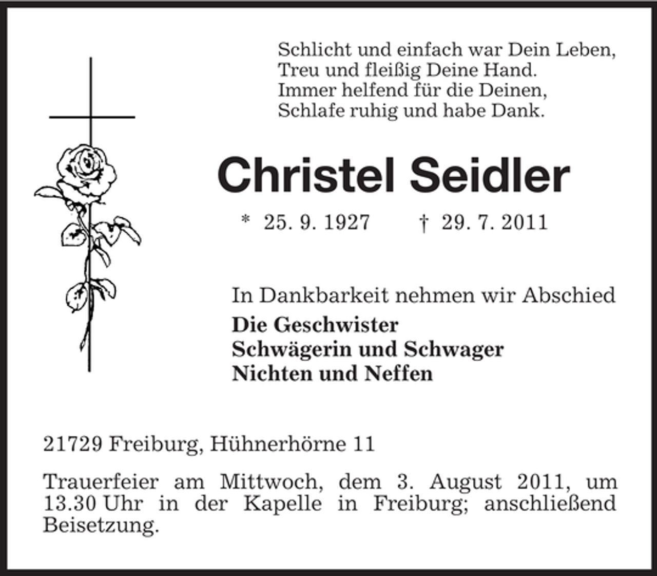 <p>Schlicht und einfach war Dein Leben,<br />Treu und fleißig Deine Hand.<br />Immer helfend für die Deinen,<br />Schlafe ruhig und habe Dank.</p><p>Christel Seidler<br />* 25. 9. 1927</p><p>† 29. 7. 2011</p><p>In Dankbarkeit nehmen wir Abschied<br />Die Geschwister<br />Schwägerin und Schwager<br />Nichten und Neffen<br />21729 Freiburg, Hühnerhörne 11<br />Trauerfeier am Mittwoch, dem 3. August 2011, um<br />13.30 Uhr in der Kapelle in Freiburg; anschließend<br />Beisetzung.</p>