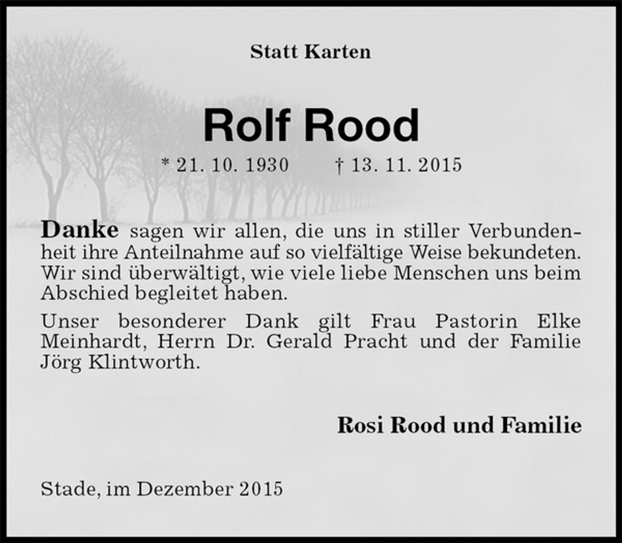 <p>Statt Karten<br />Rolf Rood<br />* 21. 10. 1930 † 13. 11. 2015<br />Danke sagen wir allen, die uns in stiller Verbundenheit ihre Anteilnahme auf so vielfältige Weise bekundeten.<br />Wir sind überwältigt, wie viele liebe Menschen uns beim Abschied begleitet haben.<br />Unser besonderer Dank gilt Frau Pastorin Elke<br />Meinhardt, Herrn Dr. Gerald Pracht und der Familie Jörg Klintworth.<br />Rosi Rood und Familie<br />Stade, im Dezember 2015</p>