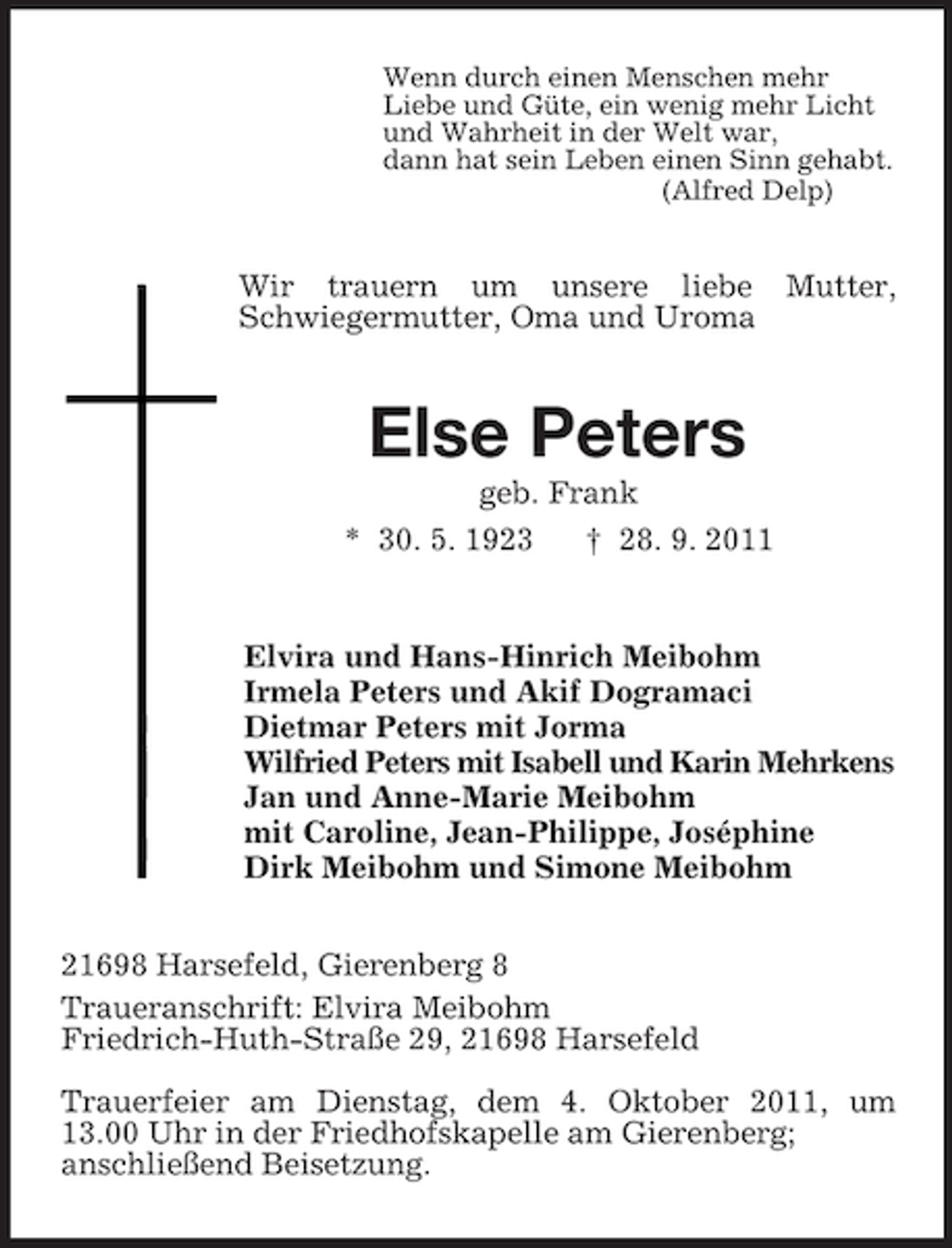 <p>Wenn durch einen Menschen mehr<br />Liebe und Güte, ein wenig mehr Licht<br />und Wahrheit in der Welt war,<br />dann hat sein Leben einen Sinn gehabt.<br />(Alfred Delp)<br />Wir trauern um unsere liebe Mutter, Schwiegermutter, Oma und Uroma<br />Else Peters<br />geb. Frank<br />* 30. 5. 1923 † 28. 9. 2011<br />Elvira und Hans-Hinrich Meibohm<br />Irmela Peters und Akif Dogramaci<br />Dietmar Peters mit Jorma<br />Wilfried Peters mit Isabell und Karin Mehrkens<br />Jan und Anne-Marie Meibohm<br />mit Caroline, Jean-Philippe, Joséphine<br />Dirk Meibohm und Simone Meibohm<br />21698 Harsefeld, Gierenberg 8<br />Traueranschrift: Elvira Meibohm<br />Friedrich-Huth-Straße 29, 21698 Harsefeld</p><p>Trauerfeier am Dienstag, dem 4. Oktober 2011, um<br />13.00 Uhr in der Friedhofskapelle am Gierenberg;<br />anschließend Beisetzung.</p>