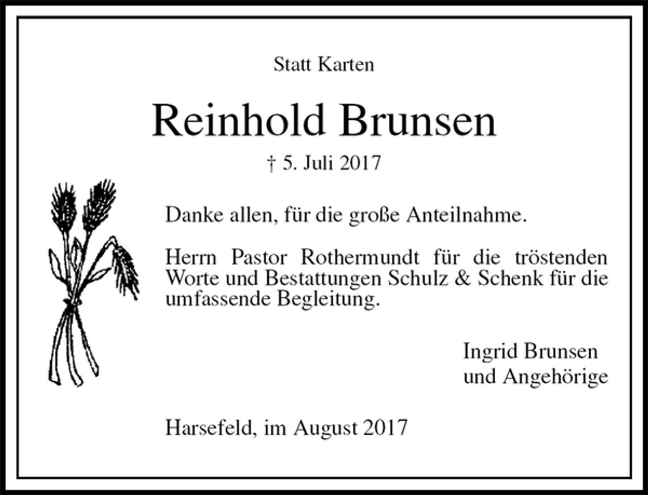 <p>Statt Karten<br />Reinhold Brunsen<br />† 5. Juli 2017<br />Danke allen, für die große Anteilnahme.</p><p>Herrn Pastor Rothermundt für die tröstenden Worte und Bestattungen Schulz &amp; Schenk für die umfassende Begleitung.<br />Ingrid Brunsen<br />und Angehörige<br />Harsefeld, im August 2017</p>