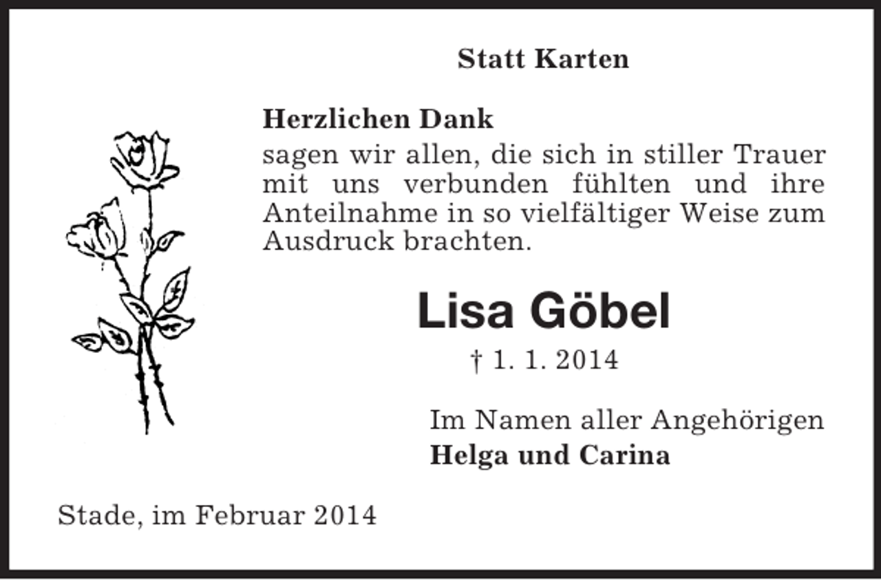 <p>Statt Karten<br />Herzlichen Dank<br />sagen wir allen, die sich in stiller Trauer mit uns verbunden fühlten und ihre<br />Anteilnahme in so vielfältiger Weise zum Ausdruck brachten.<br />Lisa Göbel<br />† 1. 1. 2014<br />Im Namen aller Angehörigen<br />Helga und Carina<br />Stade, im Februar 2014</p>