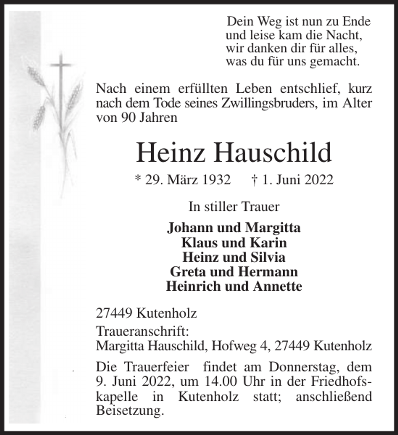 <p>Dein Weg ist nun zu Ende<br />und leise kam die Nacht,<br />wir danken dir für alles,<br />was du für uns gemacht.</p>
<p>Nach einem erfüllten Leben entschlief, kurz nach dem Tode seines Zwillingsbruders, im Alter von 90 Jahren<br />Heinz Hauschild<br />* 29. März 1932 † 1. Juni 2022<br />In stiller Trauer<br />Johann und Margitta<br />Klaus und Karin<br />Heinz und Silvia<br />Greta und Hermann<br />Heinrich und Annette<br />27449 Kutenholz<br />Traueranschrift:<br />Margitta Hauschild, Hofweg 4, 27449 Kutenholz<br />Die Trauerfeier findet am Donnerstag, dem<br />9. Juni 2022, um 14.00 Uhr in der Friedhofskapelle in Kutenholz statt; anschließend<br />Beisetzung.</p>