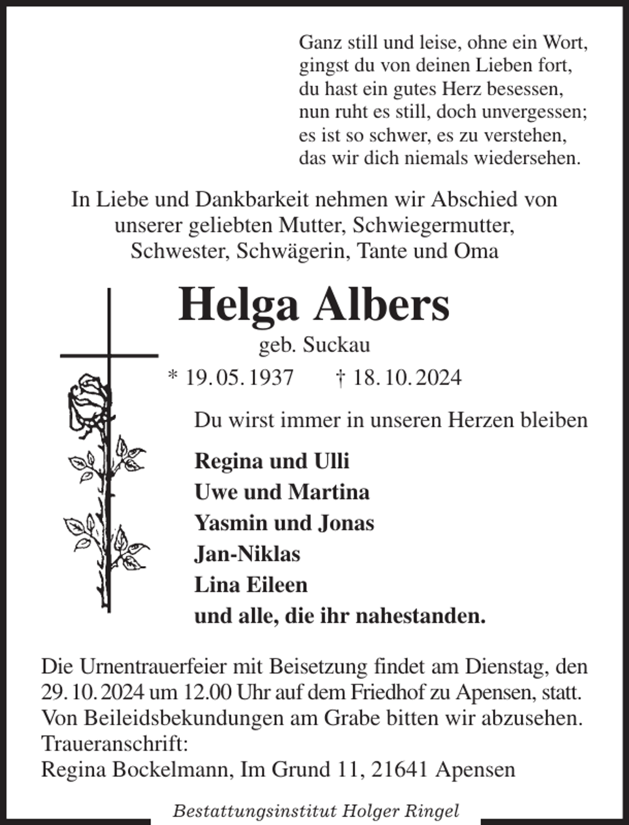 <p>Ganz still und leise, ohne ein Wort,<br />gingst du von deinen Lieben fort,<br />du hast ein gutes Herz besessen,<br />nun ruht es still, doch unvergessen;<br />es ist so schwer, es zu verstehen,<br />das wir dich niemals wiedersehen.<br />In Liebe und Dankbarkeit nehmen wir Abschied von<br />unserer geliebten Mutter, Schwiegermutter,<br />Schwester, Schwägerin, Tante und Oma<br />Helga Albers<br />geb. Suckau<br />* 19. 05. 1937 † 18. 10. 2024<br />Du wirst immer in unseren Herzen bleiben<br />Regina und Ulli<br />Uwe und Martina<br />Yasmin und Jonas<br />Jan-Niklas<br />Lina Eileen<br />und alle, die ihr nahestanden.<br />Die Urnentrauerfeier mit Beisetzung findet am Dienstag, den 29. 10. 2024 um 12.00 Uhr auf dem Friedhof zu Apensen, statt.<br />Von Beileidsbekundungen am Grabe bitten wir abzusehen.<br />Traueranschrift:<br />Regina Bockelmann, Im Grund 11, 21641 Apensen</p><p>Bestattungsinstitut Holger Ringel</p>