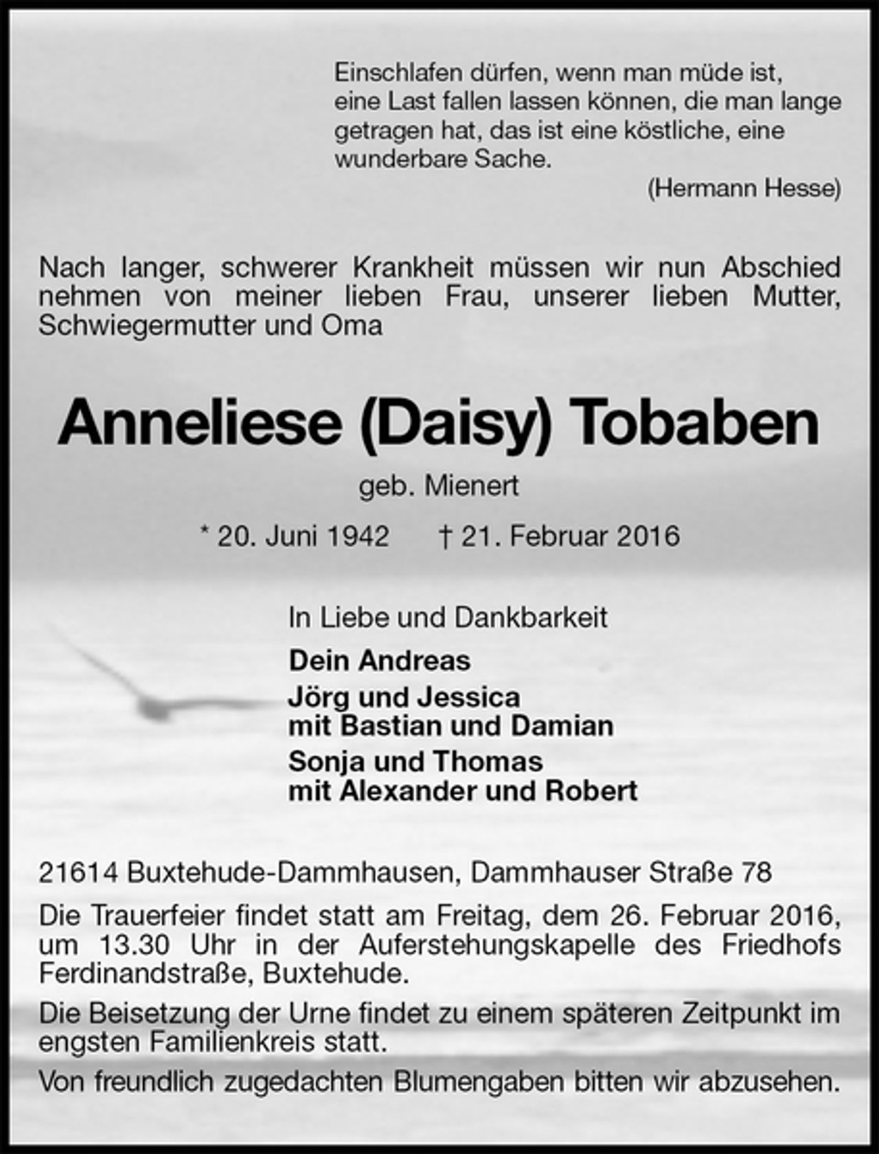 <p>Einschlafen dürfen, wenn man müde ist,<br />eine Last fallen lassen können, die man lange<br />getragen hat, das ist eine köstliche, eine<br />wunderbare Sache.<br />(Hermann Hesse)<br />Nach langer, schwerer Krankheit müssen wir nun Abschied nehmen von meiner lieben Frau, unserer lieben Mutter, Schwiegermutter und Oma<br />Anneliese (Daisy) Tobaben<br />geb. Mienert<br />* 20. Juni 1942 † 21. Februar 2016<br />In Liebe und Dankbarkeit<br />Dein Andreas<br />Jörg und Jessica<br />mit Bastian und Damian<br />Sonja und Thomas<br />mit Alexander und Robert<br />21614 Buxtehude-Dammhausen, Dammhauser Straße 78<br />Die Trauerfeier findet statt am Freitag, dem 26. Februar 2016,<br />um 13.30 Uhr in der Auferstehungskapelle des Friedhofs<br />Ferdinandstraße, Buxtehude.<br />Die Beisetzung der Urne findet zu einem späteren Zeitpunkt im engsten Familienkreis statt.<br />Von freundlich zugedachten Blumengaben bitten wir abzusehen.</p>