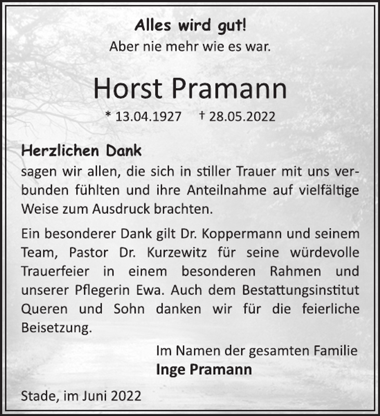 <p>Alles wird gut!<br />Aber nie mehr wie es war.<br />Horst Pramann<br />* 13.04.1927 † 28.05.2022<br />Herzlichen Dank<br />sagen wir allen, die sich in stiller Trauer mit uns ver-<br />bunden fühlten und ihre Anteilnahme auf vielfältge<br />Weise zum Ausdruck brachten.<br />Ein besonderer Dank gilt Dr. Koppermann und seinem<br />Team, Pastor Dr. Kurzewitz für seine würdevolle<br />Trauerfeier in einem besonderen Rahmen und<br />unserer Pflegerin Ewa. Auch dem Bestattungsinstitut<br />Queren und Sohn danken wir für die feierliche<br />Beisetzung.<br />Im Namen der gesamten Familie<br />Inge Pramann<br />Stade, im Juni 2022</p>
