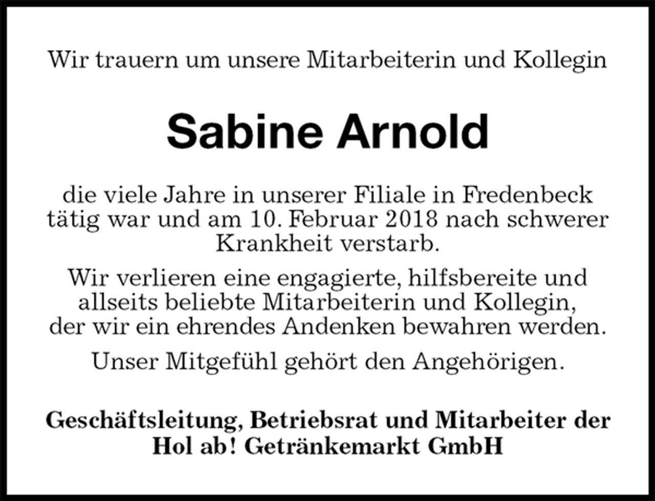 <p>Wir trauern um unsere Mitarbeiterin und Kollegin<br />Sabine Arnold<br />die viele Jahre in unserer Filiale in Fredenbeck<br />tätig war und am 10. Februar 2018 nach schwerer Krankheit verstarb.<br />Wir verlieren eine engagierte, hilfsbereite und<br />allseits beliebte Mitarbeiterin und Kollegin,<br />der wir ein ehrendes Andenken bewahren werden.<br />Unser Mitgefühl gehört den Angehörigen.<br />Geschäftsleitung, Betriebsrat und Mitarbeiter der<br />Hol ab! Getränkemarkt GmbH</p>