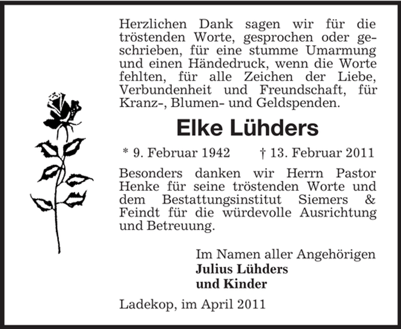 <p>Herzlichen Dank sagen wir für die tröstenden Worte, gesprochen oder geschrieben, für eine stumme Umarmung und einen Händedruck, wenn die Worte fehlten, für alle Zeichen der Liebe, Verbundenheit und Freundschaft, für Kranz-, Blumen- und Geldspenden.</p><p>Elke Lühders<br />* 9. Februar 1942 † 13. Februar 2011 Besonders danken wir Herrn Pastor Henke für seine tröstenden Worte und dem Bestattungsinstitut Siemers &amp; Feindt für die würdevolle Ausrichtung und Betreuung. Im Namen aller Angehörigen Julius Lühders und Kinder Ladekop, im April 2011</p>