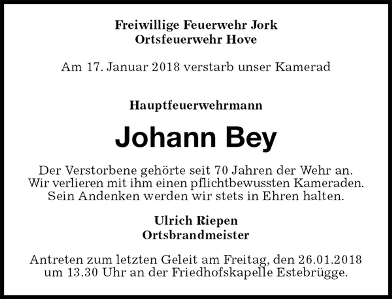 <p>Freiwillige Feuerwehr Jork<br />Ortsfeuerwehr Hove</p><p>Am 17. Januar 2018 verstarb unser Kamerad</p><p>Hauptfeuerwehrmann<br />Johann Bey<br />Der Verstorbene gehörte seit 70 Jahren der Wehr an.<br />Wir verlieren mit ihm einen pflichtbewussten Kameraden.<br />Sein Andenken werden wir stets in Ehren halten.<br />Ulrich Riepen<br />Ortsbrandmeister<br />Antreten zum letzten Geleit am Freitag, den 26.01.2018 um 13.30 Uhr an der Friedhofskapelle Estebrügge.</p>