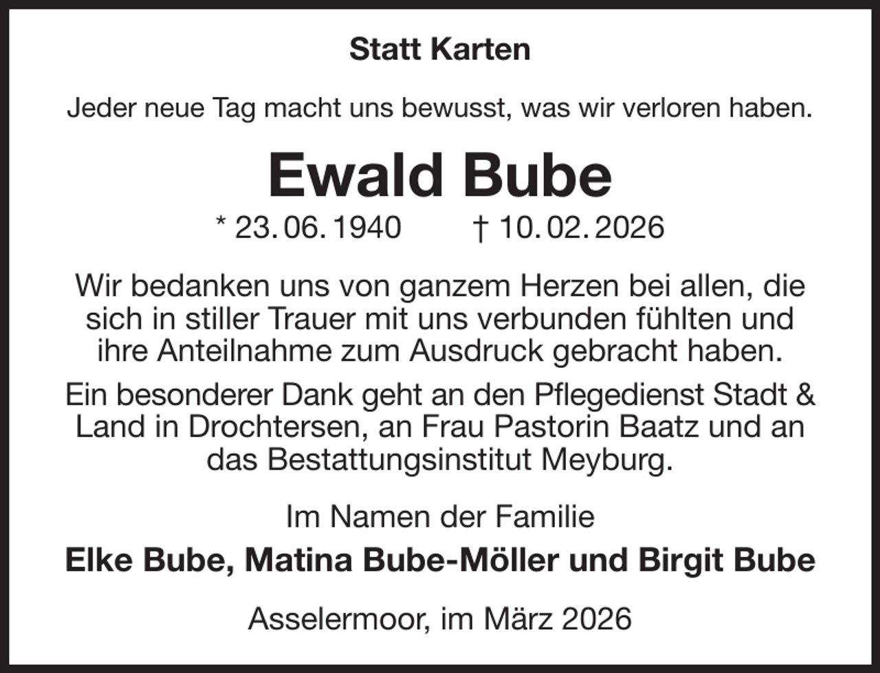 <p>Statt Karten<br />Jeder neue Tag macht uns bewusst, was wir verloren haben.<br />Ewald Bube<br />* 23. 06. 1940 † 10. 02. 2026<br />Wir bedanken uns von ganzem Herzen bei allen, die sich in stiller Trauer mit uns verbunden fühlten und<br />ihre Anteilnahme zum Ausdruck gebracht haben.<br />Ein besonderer Dank geht an den Pflegedienst Stadt &amp;<br />Land in Drochtersen, an Frau Pastorin Baatz und an das Bestattungsinstitut Meyburg.<br />Im Namen der Familie<br />Elke Bube, Matina Bube-Möller und Birgit Bube<br />Asselermoor, im März 2026</p>