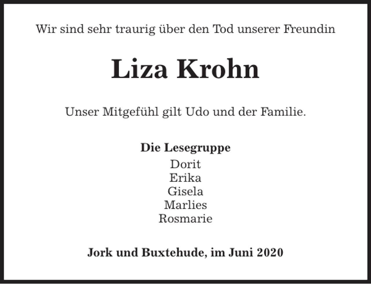 <p>Wir sind sehr traurig über den Tod unserer Freundin<br />Liza Krohn<br />Unser Mitgefühl gilt Udo und der Familie.<br />Die Lesegruppe<br />Dorit<br />Erika<br />Gisela<br />Marlies<br />Rosmarie<br />Jork und Buxtehude, im Juni 2020</p>