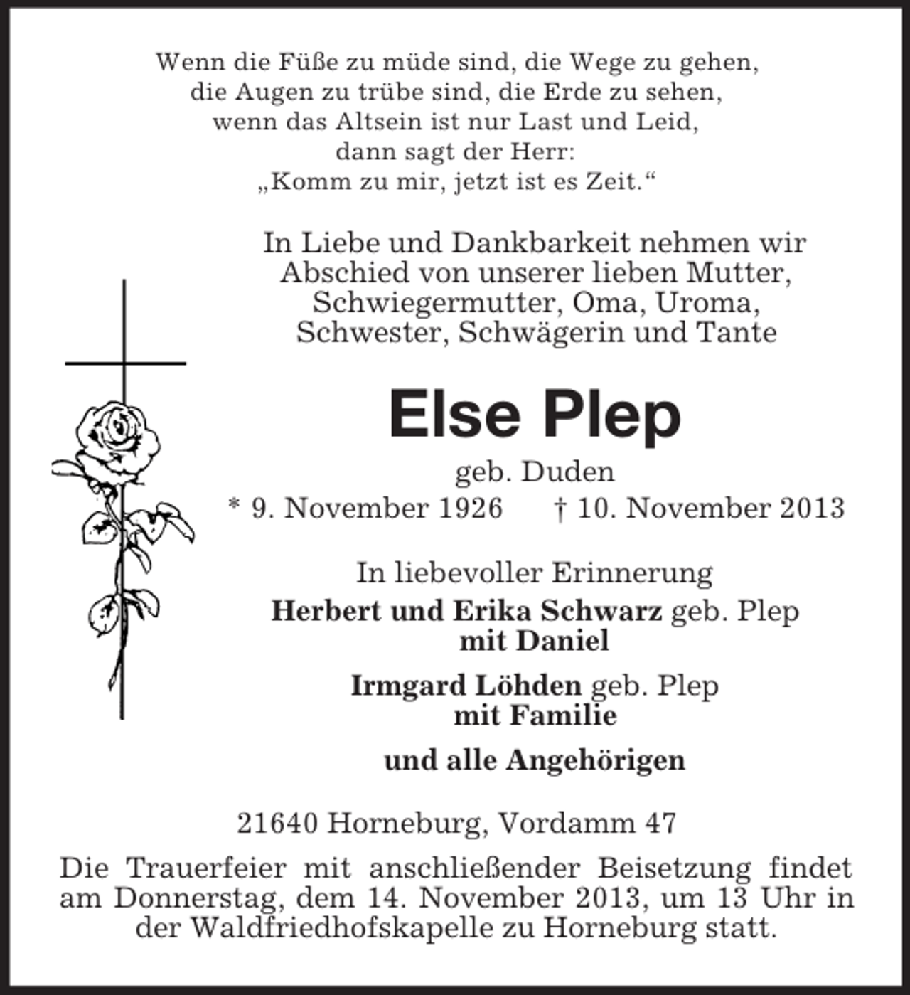 <p>Wenn die Füße zu müde sind, die Wege zu gehen,<br />die Augen zu trübe sind, die Erde zu sehen,<br />wenn das Altsein ist nur Last und Leid,<br />dann sagt der Herr:<br />„Komm zu mir, jetzt ist es Zeit.“</p><p>In Liebe und Dankbarkeit nehmen wir<br />Abschied von unserer lieben Mutter,<br />Schwiegermutter, Oma, Uroma,<br />Schwester, Schwägerin und Tante</p><p>Else Plep<br />geb. Duden<br />* 9. November 1926<br />† 10. November 2013<br />In liebevoller Erinnerung<br />Herbert und Erika Schwarz geb. Plep<br />mit Daniel<br />Irmgard Löhden geb. Plep<br />mit Familie<br />und alle Angehörigen<br />21640 Horneburg, Vordamm 47<br />Die Trauerfeier mit anschließender Beisetzung findet<br />am Donnerstag, dem 14. November 2013, um 13 Uhr in<br />der Waldfriedhofskapelle zu Horneburg statt.</p>