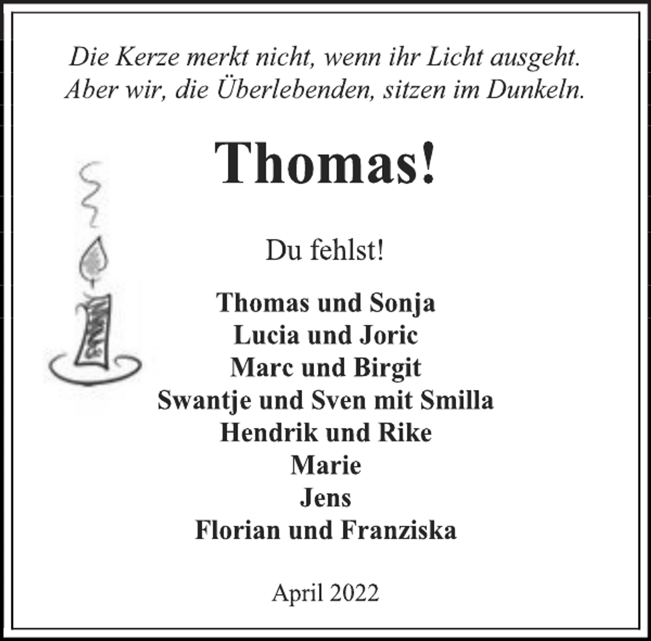 <p>Die Kerze merkt nicht, wenn ihr Licht ausgeht.<br />Aber wir, die Überlebenden, sitzen im Dunkeln.<br />Thomas!<br />Du fehlst!<br />Thomas und Sonja<br />Lucia und Joric<br />Marc und Birgit<br />Swantje und Sven mit Smilla<br />Hendrik und Rike<br />Marie<br />Jens<br />Florian und Franziska<br />April 2022</p>