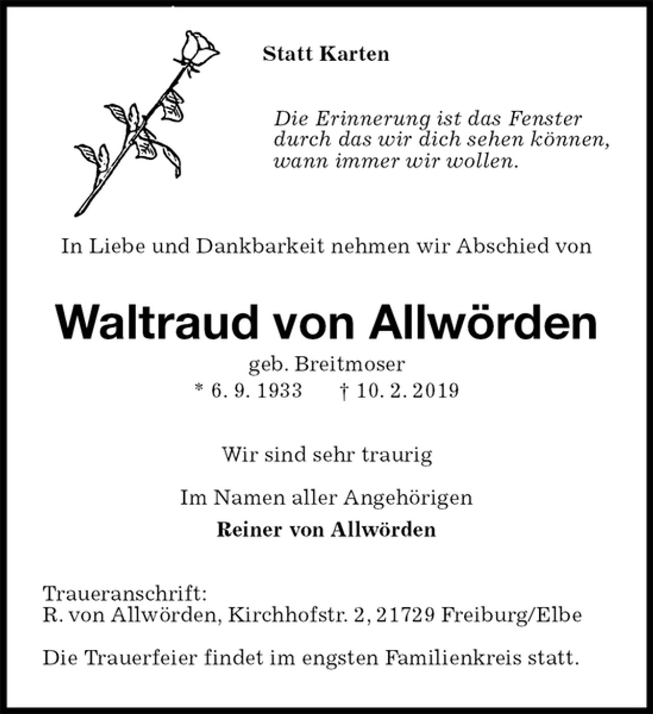<p>Statt Karten<br />Die Erinnerung ist das Fenster<br />durch das wir dich sehen können,<br />wann immer wir wollen.<br />In Liebe und Dankbarkeit nehmen wir Abschied von<br />Waltraud von Allwörden<br />geb. Breitmoser<br />* 6. 9. 1933 † 10. 2. 2019<br />Wir sind sehr traurig</p>
<p>Im Namen aller Angehörigen<br />Reiner von Allwörden<br />Traueranschrift:<br />R. von Allwörden, Kirchhofstr. 2, 21729 Freiburg/Elbe</p>
<p>Die Trauerfeier findet im engsten Familienkreis statt.</p>