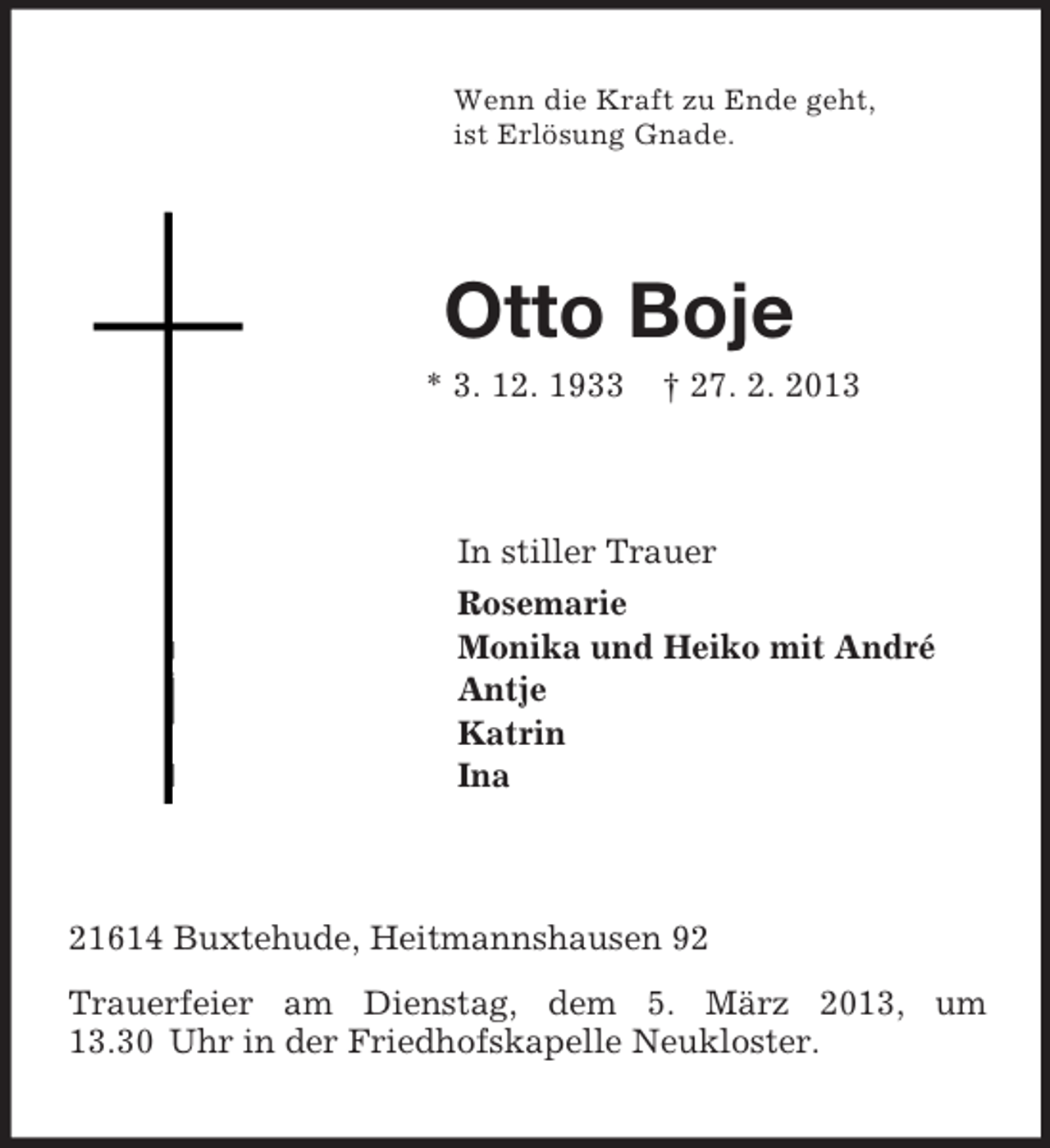 <p>Wenn die Kraft zu Ende geht,<br />ist Erlösung Gnade.<br />Otto Boje<br />* 3. 12. 1933 † 27. 2. 2013<br />In stiller Trauer<br />Rosemarie<br />Monika und Heiko mit André<br />Antje<br />Katrin<br />Ina<br />21614 Buxtehude, Heitmannshausen 92<br />Trauerfeier am Dienstag, dem 5. März 2013, um 13.30 Uhr in der Friedhofskapelle Neukloster.</p>