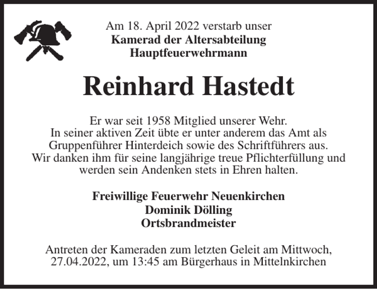 <p>Am 18. April 2022 verstarb unser<br />Kamerad der Altersabteilung<br />Hauptfeuerwehrmann<br />Reinhard Hastedt<br />Er war seit 1958 Mitglied unserer Wehr.<br />In seiner aktiven Zeit übte er unter anderem das Amt als<br />Gruppenführer Hinterdeich sowie des Schriftführers aus.<br />Wir danken ihm für seine langjährige treue Pflichterfüllung und werden sein Andenken stets in Ehren halten.<br />Freiwillige Feuerwehr Neuenkirchen<br />Dominik Dölling<br />Ortsbrandmeister<br />Antreten der Kameraden zum letzten Geleit am Mittwoch, 27.04.2022, um 13:45 am Bürgerhaus in Mittelnkirchen</p>