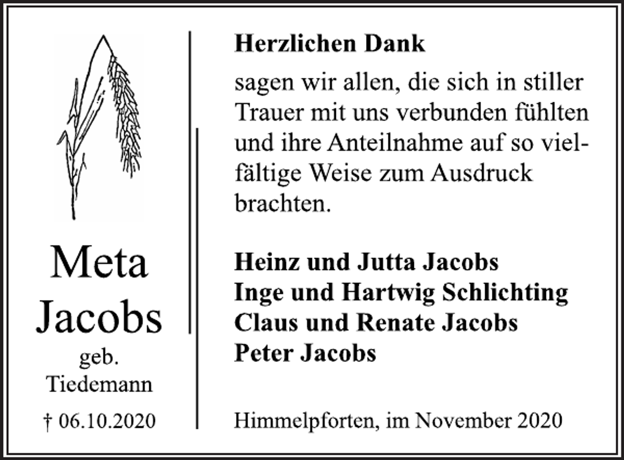 <p>Herzlichen Dank sagen wir allen, die sich in stiller Trauer mit uns verbunden fühlten und ihre Anteilnahme auf so vielfältige Weise zum Ausdruck brachten.<br />Heinz und Jutta Jacobs Inge und Hartwig Schlichting Claus und Renate Jacobs Peter Jacobs<br />Himmelpforten, im November 2020<br />Meta Jacobs<br />geb. Tiedemann<br />† 06.10.2020</p>