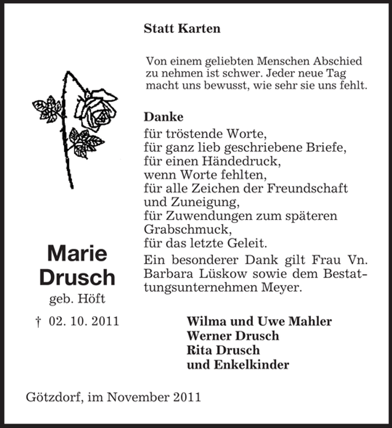 <p>Statt Karten<br />Von einem geliebten Menschen Abschied<br />zu nehmen ist schwer. Jeder neue Tag<br />macht uns bewusst, wie sehr sie uns fehlt.</p><p>Marie<br />Drusch<br />geb. Höft<br />† 02. 10. 2011</p><p>Danke<br />für tröstende Worte,<br />für ganz lieb geschriebene Briefe,<br />für einen Händedruck,<br />wenn Worte fehlten,<br />für alle Zeichen der Freundschaft<br />und Zuneigung,<br />für Zuwendungen zum späteren<br />Grabschmuck,<br />für das letzte Geleit.<br />Ein besonderer Dank gilt Frau Vn.<br />Barbara Lüskow sowie dem Bestattungsunternehmen Meyer.<br />Wilma und Uwe Mahler<br />Werner Drusch<br />Rita Drusch<br />und Enkelkinder</p><p>Götzdorf, im November 2011</p>