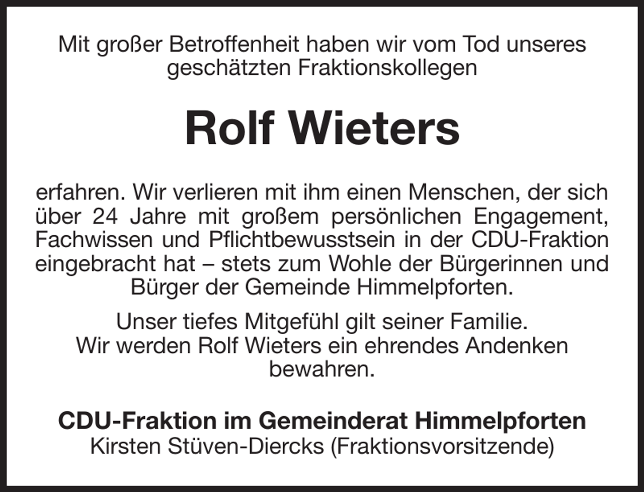 <p>Mit großer Betroffenheit haben wir vom Tod unseres<br />geschätzten Fraktionskollegen<br />Rolf Wieters<br />erfahren. Wir verlieren mit ihm einen Menschen, der sich über 24 Jahre mit großem persönlichen Engagement,<br />Fachwissen und Pflichtbewusstsein in der CDU-Fraktion<br />eingebracht hat - stets zum Wohle der Bürgerinnen und<br />Bürger der Gemeinde Himmelpforten.<br />Unser tiefes Mitgefühl gilt seiner Familie.<br />Wir werden Rolf Wieters ein ehrendes Andenken<br />bewahren.<br />CDU-Fraktion im Gemeinderat Himmelpforten<br />Kirsten Stüven-Diercks (Fraktionsvorsitzende)</p>