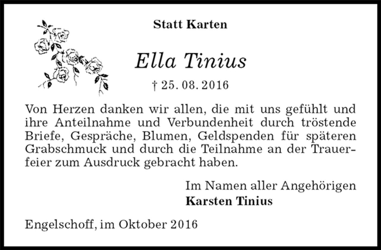 <p>Statt Karten<br />Ella Tinius<br />† 25. 08. 2016<br />Von Herzen danken wir allen, die mit uns gefühlt und ihre Anteilnahme und Verbundenheit durch tröstende Briefe, Gespräche, Blumen, Geldspenden für späteren Grabschmuck und durch die Teilnahme an der Trauerfeier zum Ausdruck gebracht haben.<br />Im Namen aller Angehörigen<br />Karsten Tinius<br />Engelschoff, im Oktober 2016</p>