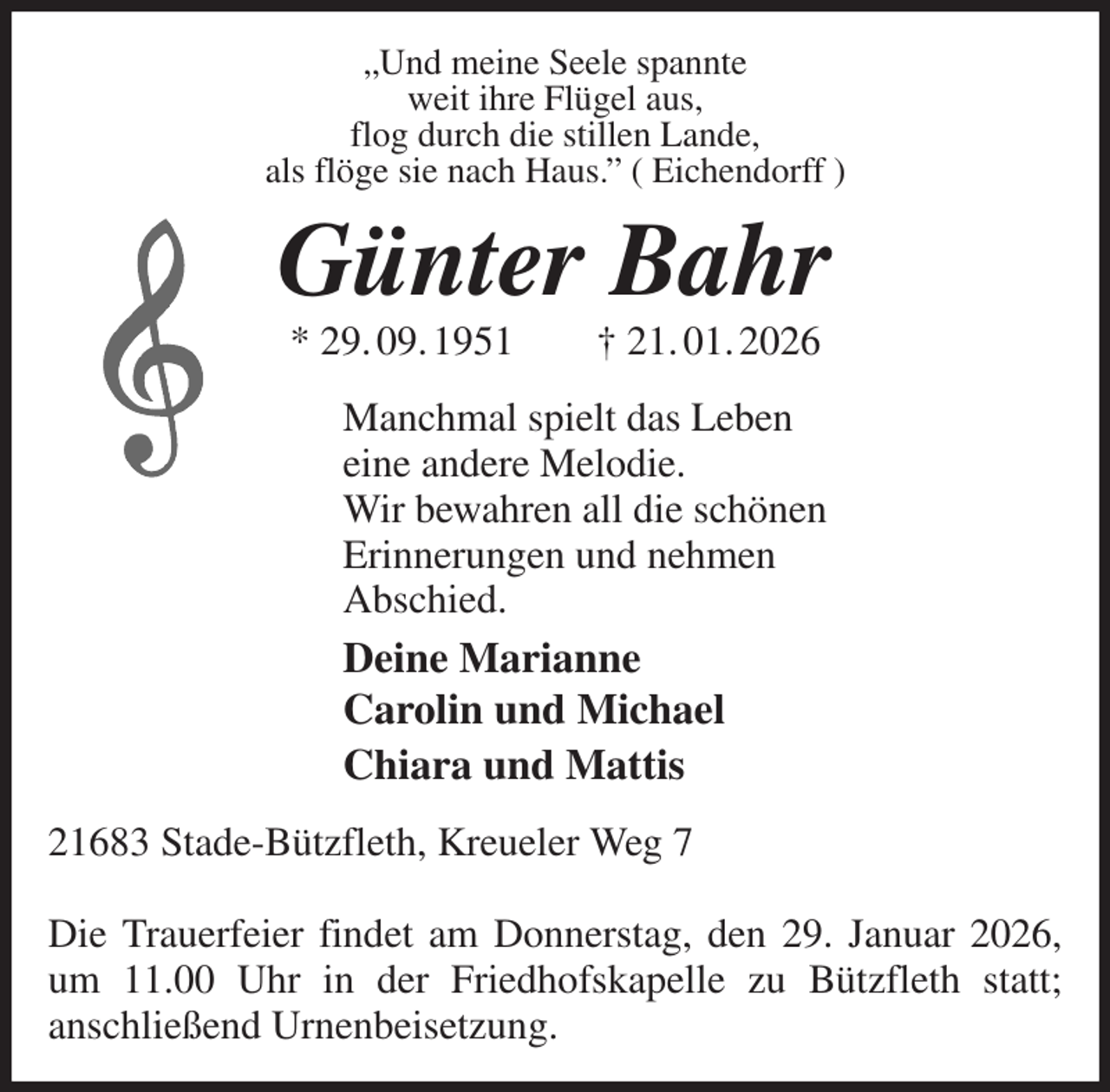 <p>„Und meine Seele spannte<br />weit ihre Flügel aus,<br />flog durch die stillen Lande,<br />als flöge sie nach Haus.” ( Eichendorff )<br />Günter Bahr<br />* 29. 09. 1951 † 21. 01. 2026<br />Manchmal spielt das Leben<br />eine andere Melodie.<br />Wir bewahren all die schönen<br />Erinnerungen und nehmen<br />Abschied.<br />Deine Marianne<br />Carolin und Michael<br />Chiara und Mattis<br />21683 Stade-Bützfleth, Kreueler Weg 7</p><p>Die Trauerfeier findet am Donnerstag, den 29. Januar 2026,<br />um 11.00 Uhr in der Friedhofskapelle zu Bützfleth statt;<br />anschließend Urnenbeisetzung.</p>